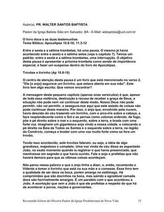 Autor(a): PR. WALTER SANTOS BAPTISTA
Pastor da Igreja Batista Sião em Salvador, BA - E-Mail: wsbaptista@uol.com.br
O livro doce e as duas testemunhas
Texto Bíblico: Apocalipse 10.8-10; 11.3-12
Entre a sexta e a sétima trombetas, há uma pausa. O mesmo já havia
acontecido entre o sexto e o sétimo selos (veja o capítulo 7). Temos um
padrão: entre a sexta e a sétima trombetas, uma interrupção. O objetivo
desta pausa é apresentar a próxima trombeta como sendo de importância
especial, é fazer um suspense dentro do livro do Apocalipse.
Trovões e livrinho (Ap 10.8-10)
O centro de atenção desta pausa é um livro que está mencionado no verso 2,
"Ele [o anjo] segurava um livrinho, que estava aberto em sua mão". Este
livro tem algo escrito. Que vamos encontrar?
A mensagem deste pequeno capítulo (apenas onze versículos) é que, apesar
de toda essa violência, destruição e recusa de receber a graça de Deus, a
situação não pode nem vai continuar deste modo. Nosso Deus não pode
permitir, não vai permitir, e assegura-nos aqui que este estado de coisas não
pode continuar desta maneira. Por isso, o anjo que, envolvido pela nuvem,
havia descido do céu trazendo um livrinho, com o arco-íris sobre a cabeça, a
face resplandecente como o Sol e as pernas como colunas ardendo, de fogo,
põe o pé direito sobre o mar e o esquerdo, sobre a terra, e brada com uma
forte voz. Imaginem um gigantesco anjo vindo a nossa cidade, e colocando o
pé direito na Baía de Todos os Santos e o esquerdo sobre a terra, na região
do Comércio, começa a bradar com uma voz muito forte como se fora um
trovão.
Tendo isso acontecido, sete trovões falaram, ou seja, a idéia de algo
grandioso, majestoso e completo. Uma voz vinda do céu disse ao espantado
João, no exato momento quando ia registrar o que havia presenciado, que
mantivesse em segredo o que havia ouvido. Fala o anjo e profetiza que não
haverá demora para que as últimas coisas aconteçam.
Não parou nessa palavra o que o anjo tinha a dizer, e, então, recomenda o
Vidente a tomar o livrinho que está na sua mão e o comesse. Esse livro tem
a qualidade de ser doce na boca, porém amargo no estômago. Há
comprimidos que são docinhos na boca, mas saindo a agradável camada
doce são horrivelmente amargos. É um paralelo com o que aconteceu a
João. A exortação que vem a João é que ele profetize a respeito do que há
de acontecer a povos, nações e governantes.
Reverendo Gilson de Oliveira Pastor da Igreja Presbiteriana de Nova Vida 33
 