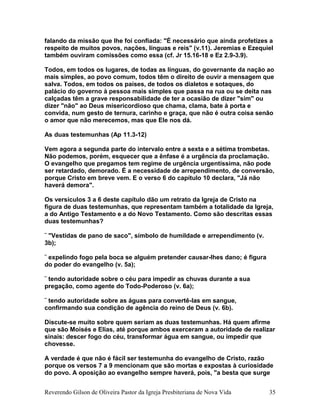 falando da missão que lhe foi confiada: "É necessário que ainda profetizes a
respeito de muitos povos, nações, línguas e reis" (v.11). Jeremias e Ezequiel
também ouviram comissões como essa (cf. Jr 15.16-18 e Ez 2.9-3.9).
Todos, em todos os lugares, de todas as línguas, do governante da nação ao
mais simples, ao povo comum, todos têm o direito de ouvir a mensagem que
salva. Todos, em todos os países, de todos os dialetos e sotaques, do
palácio do governo à pessoa mais simples que passa na rua ou se deita nas
calçadas têm a grave responsabilidade de ter a ocasião de dizer "sim" ou
dizer "não" ao Deus misericordioso que chama, clama, bate à porta e
convida, num gesto de ternura, carinho e graça, que não é outra coisa senão
o amor que não merecemos, mas que Ele nos dá.
As duas testemunhas (Ap 11.3-12)
Vem agora a segunda parte do intervalo entre a sexta e a sétima trombetas.
Não podemos, porém, esquecer que a ênfase é a urgência da proclamação.
O evangelho que pregamos tem regime de urgência urgentíssima, não pode
ser retardado, demorado. É a necessidade de arrependimento, de conversão,
porque Cristo em breve vem. E o verso 6 do capítulo 10 declara, "Já não
haverá demora".
Os versículos 3 a 6 deste capítulo dão um retrato da Igreja de Cristo na
figura de duas testemunhas, que representam também a totalidade da Igreja,
a do Antigo Testamento e a do Novo Testamento. Como são descritas essas
duas testemunhas?
¨ "Vestidas de pano de saco", símbolo de humildade e arrependimento (v.
3b);
¨ expelindo fogo pela boca se alguém pretender causar-lhes dano; é figura
do poder do evangelho (v. 5a);
¨ tendo autoridade sobre o céu para impedir as chuvas durante a sua
pregação, como agente do Todo-Poderoso (v. 6a);
¨ tendo autoridade sobre as águas para convertê-las em sangue,
confirmando sua condição de agência do reino de Deus (v. 6b).
Discute-se muito sobre quem seriam as duas testemunhas. Há quem afirme
que são Moisés e Elias, até porque ambos exerceram a autoridade de realizar
sinais: descer fogo do céu, transformar água em sangue, ou impedir que
chovesse.
A verdade é que não é fácil ser testemunha do evangelho de Cristo, razão
porque os versos 7 a 9 mencionam que são mortas e expostas à curiosidade
do povo. A oposição ao evangelho sempre haverá, pois, "a besta que surge
Reverendo Gilson de Oliveira Pastor da Igreja Presbiteriana de Nova Vida 35
 