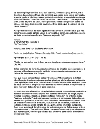 do abismo pelejará contra elas, e as vencerá, e matará" (v.7). Porém, diz a
Escritura Sagrada que Deus não permitirá que nossa alma veja a corrupção,
e, deste modo, a gloriosa ressurreição vai acontecer, e o arrebatamento nos
levará ao Senhor, como declaram os versos 11 em diante: "... um espírito de
vida, vindo da parte de Deus, neles penetrou, e eles se ergueram sobre os
pés, ... e as duas testemunhas ouviram...: Subi para aqui. E subiram ao céu
numa nuvem..."
Não podemos deixar de dizer agora: Glória a Deus! A vitória é dEle que não
deixará que nossos corpos vejam a corrupção, e seremos arrebatados como
as duas testemunhas o foram. Passou o segundo "ai!"
Parte IX
O APOCALIPSE - Estudo 6
"As Trombetas"
Autor(a): PR. WALTER SANTOS BAPTISTA
Pastor da Igreja Batista Sião em Salvador, BA - E-Mail: wsbaptista@uol.com.br
Apocalipse 8.6-13; 9.1-21; 11.15-19
"Então os sete anjos que tinham as sete trombetas preparam-se para tocar"
(Ap 8.6)
Estes capítulos do livro do Apocalipse tratam de orações e proclamações. O
incenso utilizado no santuário subindo com as orações dos santos e se
unindo às trombetas dos 7 anjos.
Por que foram apresentadas estas 7 trombetas? O simbolismo é de fácil
identificação: trombetas dão comandos, sinais de alerta, chamam a atenção
para algo importante a ser comunicado. Quando a tropa ouve a corneta, sabe
se deve se colocar em posição de sentido ou de descansar. Compreende se
deve marchar, debandar ou ir para o rancho.
Há um caso famosíssimo na história da Bahia que é o episódio envolvendo o
soldado chamado Corneta Lopes. Por ocasião da batalha de Pirajá, Lopes
fez algo inusitado. Recebera ordem de tocar "retirada"; no entanto, tocou
"avançar e degolar!". A tropa baiana avançou, e a portuguesa debandou. Já
estava esta ganhando a batalha, mas houve um tremendo susto, e com isso
os brasileiros venceram a batalha, expulsaram os lusitanos, e deu-se a
independência da única porção de solo pátrio ainda em mãos européias.
Com isso, surgiu o 2 de julho, data da independência da Bahia. A rua entre o
nosso templo e o Teatro Castro Alves chama-se Travessa Corneta Lopes em
sua homenagem, o herói que utilizou sua trombeta para elevar o moral das
tropas nacionais.
Reverendo Gilson de Oliveira Pastor da Igreja Presbiteriana de Nova Vida 36
 