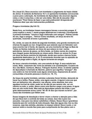 Em Josué 6.5, Deus anunciou com trombetas o julgamento da ímpia cidade
de Jericó. O contexto de Números 10.1 e 2 apresenta trombetas convocando
o povo para a adoração. As trombetas do Apocalipse vão anunciar alguma
coisa, e não é coisa boa, a não ser uma delas. São até de assustar. Elas
exortavam "Pare! Deixe de fazer o que está praticando! Arrependa-se!"
Podemos dizer que são instrumentos proféticos.
Pragas e trombetas (Ap 8.6-13)
Neste livro, as trombetas trazem mensagens breves e anunciam pragas. E
como explica o verso 7, essas pragas destinam-se à natureza. Corresponde
à primeira trombeta: "saraiva e fogo misturado com sangue". Pedras caindo
do céu, fogo e sangue... Tétrico! Como resultado, um terço da terra foi
queimado, incluindo árvores e gramados.
Ou, ainda, no caso do alerta da segunda trombeta, uma grande montanha em
chamas foi jogada ao mar. Imaginemos que estando aqui em Salvador com
esse enorme mar à frente, de repente, cai uma montanha de fogo na Baía de
Todos os Santos matando um terço do que estava no mar: navios
petroleiros, barcos de pesca, os ferry boats, os lindos navios de cruzeiros
que chegam quase diariamente ao nosso porto. Dizem os versos 8 e 9 que
um terço da fauna marinha foi dizimada, sendo que navios e barcos foram
igualmente destruídos (vv. 8, 9). É conveniente recordar que no episódio da
primeira praga sobre o Egito, as águas tornaram-se sangue.
Ao tocar a terceira trombeta, caiu uma estrela de fogo. E essa estrela tem
nome. Aliás, costumam dar nome às estrelas e às constelações: Cruzeiro do
Sul, Cão Maior, Centauro, Mosca, Triângulo Austral, Orion. A estrela cadente
do Apocalipse é chamada de Absinto, palavra que significa "amargor". Ela
caiu sobre os rios tornando suas águas venenosas, impossíveis de serem
consumidas e levando pessoas à morte (vv. 10, 11).
Ao toque da quarta trombeta, estrelas e planetas foram feridos, deixando de
haver luz e brilho. Passa, então, uma águia voando. A águia é uma ave que
tem um belíssimo vôo, altaneiro; nas alturas, reina absoluta, tem uma
agudeza incrível de visão: pode ver do alto do seu sereno vôo, ver um
ratinho no solo, e, então, desce como uma flecha e pega a sua presa. A águia
tem um vôo muito lindo. Mas esta do Apocalipse passou tão triste, e seu
grito dolorosamente ecoou como "Ai! Ai! Ai dos que moram na terra!", por
causa das trombetas que faltam soar.
Essas imagens de desolação e terror visam a chamar a atenção para o fato
de que Deus tem o controle de todas as coisas. Isso não é para nos
assustar, mas para nos deixar satisfeitos e felizes. Nosso Deus é grandioso
bastante para ter controle de toda situação. Seja das águas dos rios ou dos
oceanos, seja das estrelas, planetas no espaço sideral. Deus é justo, e vai
exercer sobre o mundo Seu juízo para cumprimento do Seu plano com o
Reverendo Gilson de Oliveira Pastor da Igreja Presbiteriana de Nova Vida 37
 