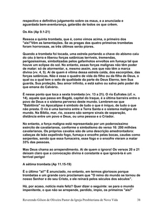 respectivo e definitivo julgamento sobre os maus, e a anunciada e
aguardada bem-aventurança, galardão de todos os que crêem.
Os Ais (Ap 9.1-21)
Ressoa a quinta trombeta, que é, como vimos acima, o primeiro dos
"ais!"Vêm as lamentações. Se as pragas das quatro primeiras trombetas
foram horrorosas, as três últimas serão piores.
Quando a trombeta foi tocada, uma estrela portando a chave do abismo caiu
do céu à terra e liberou forças satânicas terríveis, tremendas,
perigosíssimas, simbolizadas pelos gafanhotos envoltos em fumaça tal que
houve um eclipse do sol. No entanto, essas forças malignas não têm poder
de matar: só de atormentar, e, mesmo assim, aos que não têm a marca
divina (vv. 4, 5). Ai de quem é vítima dessa estrela caída, dos escorpiões, das
forças satânicas. Não é esse o quadro de vida do filho ou da filha de Deus, o
qual ou a qual tem o selo de qualidade da parte do Deus Eterno, tem Sua
guarda, Sua proteção, Seu amor infinito, e está salvo ou salva pelo poder do
que emana do Calvário.
É nesse ponto que toca a sexta trombeta (vv. 13 a 21). O rio Eufrates (cf. v.
14), aquele que passa em Bagdá, capital do Iraque, é a última barreira entre o
povo de Deus e o sistema perverso deste mundo. Lembrem-se que
"Babilônia" no Apocalipse é símbolo de tudo o que é iníquo, de tudo o que
não presta. O rio é uma barreira entre a Terra Santa e o sistema maligno do
mundo. Na Bíblia, mar, rio, oceano são sempre sinais de separação,
distância entre um povo e Deus, ou uma pessoa e o Criador.
No entanto, a força maligna está representada por um poderosíssimo
exército de cavalarianos, conforme o simbolismo do verso 16: 200 milhões
cavalarianos. Os próprios cavalos são de uma descrição amedrontadora:
cabeças de leão expelindo fogo, fumaça e enxofre pelas bocas, caudas como
serpentes, sendo que essa fumaceira, esse fogo e o enxofre vieram a matar
33% das pessoas.
Mas Deus chama ao arrependimento. Ai de quem o ignora! Os versos 20 e 21
deixam claro que a convocação divina é constante e que ignorá-la é um
terrível perigo!
A sétima trombeta (Ap 11.15-19)
É o último "ai!" É anunciado, no entanto, em termos gloriosos porque
trombetas e um grande coro proclamam que "O reino do mundo se tornou de
nosso Senhor e do seu Cristo, e ele reinará pelos séculos dos séculos".
Há, por acaso, notícia mais feliz? Quer dizer o seguinte: se para o mundo
impenitente, o que não se arrepende, perdido, ímpio, os primeiros "ais!"
Reverendo Gilson de Oliveira Pastor da Igreja Presbiteriana de Nova Vida 38
 