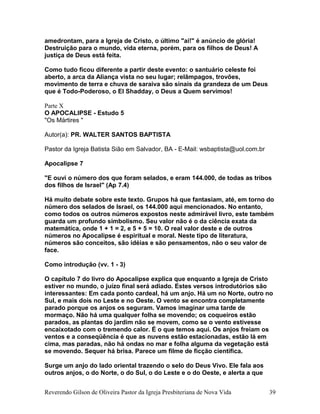 amedrontam, para a Igreja de Cristo, o último "ai!" é anúncio de glória!
Destruição para o mundo, vida eterna, porém, para os filhos de Deus! A
justiça de Deus está feita.
Como tudo ficou diferente a partir deste evento: o santuário celeste foi
aberto, a arca da Aliança vista no seu lugar; relâmpagos, trovões,
movimento de terra e chuva de saraiva são sinais da grandeza de um Deus
que é Todo-Poderoso, o El Shadday, o Deus a Quem servimos!
Parte X
O APOCALIPSE - Estudo 5
"Os Mártires "
Autor(a): PR. WALTER SANTOS BAPTISTA
Pastor da Igreja Batista Sião em Salvador, BA - E-Mail: wsbaptista@uol.com.br
Apocalipse 7
"E ouvi o número dos que foram selados, e eram 144.000, de todas as tribos
dos filhos de Israel" (Ap 7.4)
Há muito debate sobre este texto. Grupos há que fantasiam, até, em torno do
número dos selados de Israel, os 144.000 aqui mencionados. No entanto,
como todos os outros números expostos neste admirável livro, este também
guarda um profundo simbolismo. Seu valor não é o da ciência exata da
matemática, onde 1 + 1 = 2, e 5 + 5 = 10. O real valor deste e de outros
números no Apocalipse é espiritual e moral. Neste tipo de literatura,
números são conceitos, são idéias e são pensamentos, não o seu valor de
face.
Como introdução (vv. 1 - 3)
O capítulo 7 do livro do Apocalipse explica que enquanto a Igreja de Cristo
estiver no mundo, o juízo final será adiado. Estes versos introdutórios são
interessantes: Em cada ponto cardeal, há um anjo. Há um no Norte, outro no
Sul, e mais dois no Leste e no Oeste. O vento se encontra completamente
parado porque os anjos os seguram. Vamos imaginar uma tarde de
mormaço. Não há uma qualquer folha se movendo; os coqueiros estão
parados, as plantas do jardim não se movem, como se o vento estivesse
encaixotado com o tremendo calor. É o que temos aqui. Os anjos freiam os
ventos e a conseqüência é que as nuvens estão estacionadas, estão lá em
cima, mas paradas, não há ondas no mar e folha alguma da vegetação está
se movendo. Sequer há brisa. Parece um filme de ficção científica.
Surge um anjo do lado oriental trazendo o selo do Deus Vivo. Ele fala aos
outros anjos, o do Norte, o do Sul, o do Leste e o do Oeste, e alerta a que
Reverendo Gilson de Oliveira Pastor da Igreja Presbiteriana de Nova Vida 39
 