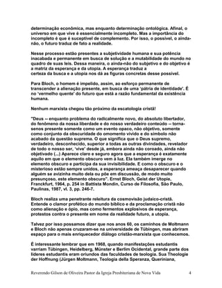 determinação econômica, mas enquanto determinação ontológica. Afinal, o
universo em que vive é essencialmente incompleto. Mas a importância do
incompleto é que é suceptível de complemento. Por isso, o possível, o ainda-
não, o futuro traduz de fato a realidade.
Nesse processo estão presentes a subjetividade humana e sua potência
inacabada e permanente em busca de solução e a mutabilidade do mundo no
quadro de suas leis. Dessa maneira, o ainda-não do subjetivo e do objetivo é
a matriz da esperança e da utopia. A esperança traduz a
certeza da busca e a utopia nos dá as figuras concretas desse possível.
Para Bloch, o homem é impelido, assim, ao esforço permanente de
transcender a alienação presente, em busca de uma ‘pátria de identidade'. É
no ‘vermelho quente' do futuro que está a razão fundamental da existência
humana.
Nenhum marxista chegou tão próximo da escatologia cristã!
"Deus -- enquanto problema do radicalmente novo, do absoluto libertador,
do fenômeno da nossa liberdade e do nosso verdadeiro conteúdo -- torna-
senos presente somente como um evento opaco, não objetivo, somente
como conjunto da obscuridade do omomento vivido e do símbolo não
acabado da questão suprema. O que significa que o Deus supremo,
verdadeiro, desconhecido, superior a todas as outras divindades, revelador
de todo o nosso ser, ‘vive' desde já, embora ainda não coroado, ainda não
objetivado (...) Aparece claro e seguro agora que a esperança é exatamente
aquilo em que o elemento obscuro vem à luz. Ela também imerge no
elemento obscuro e participa da sua invisibilidade. E como o obscuro e o
misterioso estão sempre unidos, a esperança ameaça desaparecer quando
alguém se avizinha muito dela ou põe em discussão, de modo muito
presunçoso, este elemento obscuro". Ernst Bloch, Geist der Utopie,
Franckfurt, 1964, p. 254 in Battista Mondin, Curso de Filosofia, São Paulo,
Paulinas, 1987, vl. 3, pp. 246-7.
Bloch realiza uma penetrante releitura da cosmovisão judaico-cristã.
Entende o clamor profético do mundo bíblico e da proclamação cristã não
como alienação e ópio, mas como fermentos explosivos de esperança,
protestos contra o presente em nome da realidade futuro, a utopia.
Talvez por isso possamos dizer que nos anos 60, os caminhos de Moltmann
e Bloch não apenas cruzaram-se na universidade de Tübingen, mas abriram
espaço para o mais enriquecedor diálogo cristão-marxista que conhecemos.
É interessante lembrar que em 1968, quando manifestações estudantis
varriam Tübingen, Heidelberg, Münster e Berlim Ocidental, grande parte dos
líderes estudantis eram oriundos das faculdades de teologia. Sua Theologie
der Hoffnung (Jürgen Moltmann, Teologia della Speranza, Queriniana,
Reverendo Gilson de Oliveira Pastor da Igreja Presbiteriana de Nova Vida 4
 