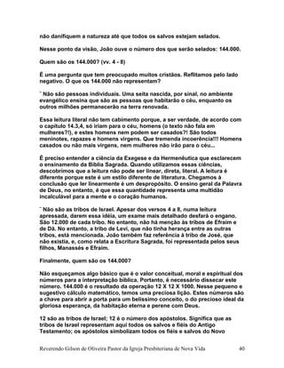 não danifiquem a natureza até que todos os salvos estejam selados.
Nesse ponto da visão, João ouve o número dos que serão selados: 144.000.
Quem são os 144.000? (vv. 4 - 8)
É uma pergunta que tem preocupado muitos cristãos. Reflitamos pelo lado
negativo. O que os 144.000 não representam?
¨ Não são pessoas individuais. Uma seita nascida, por sinal, no ambiente
evangélico ensina que são as pessoas que habitarão o céu, enquanto os
outros milhões permanecerão na terra renovada.
Essa leitura literal não tem cabimento porque, a ser verdade, de acordo com
o capítulo 14.3,4, só iriam para o céu, homens (o texto não fala em
mulheres?!), e estes homens nem podem ser casados?! São todos
meninotes, rapazes e homens virgens. Que tremenda incoerência!!! Homens
casados ou não mais virgens, nem mulheres não irão para o céu...
É preciso entender a ciência da Exegese e da Hermenêutica que esclarecem
o ensinamento da Bíblia Sagrada. Quando utilizamos essas ciências,
descobrimos que a leitura não pode ser linear, direta, literal. A leitura é
diferente porque este é um estilo diferente de literatura. Chegamos à
conclusão que ler linearmente é um despropósito. O ensino geral da Palavra
de Deus, no entanto, é que essa quantidade representa uma multidão
incalculável para a mente e o coração humanos.
¨ Não são as tribos de Israel. Apesar dos versos 4 a 8, numa leitura
apressada, darem essa idéia, um exame mais detalhado desfará o engano.
São 12.000 de cada tribo. No entanto, não há menção às tribos de Efraim e
de Dã. No entanto, a tribo de Levi, que não tinha herança entre as outras
tribos, está mencionada. João também faz referência à tribo de José, que
não existia, e, como relata a Escritura Sagrada, foi representada pelos seus
filhos, Manassés e Efraim.
Finalmente, quem são os 144.000?
Não esqueçamos algo básico que é o valor conceitual, moral e espiritual dos
números para a interpretação bíblica. Portanto, é necessário dissecar este
número. 144.000 é o resultado da operação 12 X 12 X 1000. Nesse pequeno e
sugestivo cálculo matemático, temos uma preciosa lição. Estes números são
a chave para abrir a porta para um belíssimo conceito, o do precioso ideal da
gloriosa esperança, da habitação eterna e perene com Deus.
12 são as tribos de Israel; 12 é o número dos apóstolos. Significa que as
tribos de Israel representam aqui todos os salvos e fiéis do Antigo
Testamento; os apóstolos simbolizam todos os fiéis e salvos do Novo
Reverendo Gilson de Oliveira Pastor da Igreja Presbiteriana de Nova Vida 40
 