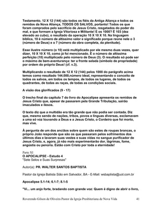 Testamento. 12 X 12 (144) são todos os fiéis da Antiga Aliança e todos os
remidos da Nova Aliança, TODOS OS SALVOS, portanto! Todos os que
foram comprados pelo sacrifício de Jesus Cristo, resgatados do poder do
mal, e que formam a Igreja Vitoriosa e Militante! E os 1000? É 103 (dez
elevado ao cubo), o resultado da operação 10 X 10 X 10. Na linguagem
bíblica, 10 é número de altíssimo valor e significado porque reúne nele o 3
(número de Deus) e o 7 (número da obra completa, da plenitude).
Esse ilustre número (o 10) está multiplicado por ele mesmo duas vezes, quer
dizer, 10 X 10 X 10, como já foi mencionado. É o número de altíssima
perfeição (10) multiplicado pelo número de Deus (3). O resultado só pode ser
o máximo de bem-aventurança: ter a fronte selada (símbolo de propriedade)
por ordem do próprio Deus! (cf. v.3).
Multiplicando o resultado de 12 X 12 (144) pelos 1000 do parágrafo acima
temos como resultado 144.000,número ideal, representando o conceito de
todos os salvos, em todos os tempos, de todos os lugares, de todos os
quadrantes, de todas as raças, de todas as condições sociais.
A visão dos glorificados (9 - 17)
O trecho final do capítulo 7 do livro do Apocalipse apresenta os remidos de
Jesus Cristo que, apesar de passarem pela Grande Tribulação, sairão
imaculados e ilesos.
O texto diz que a multidão era tão grande que não podia ser contada. Diz
que, mesmo sendo de nações, tribos, povos e línguas diversas, exclamavam
a uma só voz louvando a Deus e a Jesus Cristo, o Cordeiro que foi morto,
mas vive.
À pergunta de um dos anciãos sobre quem são estes de roupas brancas, o
próprio João responde que são os que passaram pelos sofrimentos dos
últimos dias e lavaram suas vestes e suas vidas no sangue purificador de
Jesus Cristo, e, agora, já não mais experimentarão dor, lágrimas, fome,
angústia ou penúria. Estão com Cristo por toda a eternidade!
Parte XI
O APOCALIPSE - Estudo 4
"Sete Selos e Suas Surpresas"
Autor(a): PR. WALTER SANTOS BAPTISTA
Pastor da Igreja Batista Sião em Salvador, BA - E-Mail: wsbaptista@uol.com.br
Apocalipse 5.1-14; 6.1-7; 8.1-5
"Vi... um anjo forte, bradando com grande voz: Quem é digno de abrir o livro,
Reverendo Gilson de Oliveira Pastor da Igreja Presbiteriana de Nova Vida 41
 