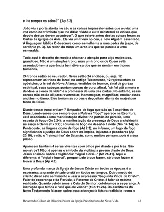 e lhe romper os selos?" (Ap 5.2)
João viu a porta aberta no céu e as coisas impressionantes que ouviu: uma
voz como de trombeta que lhe dizia: "Sobe e eu te mostrarei as coisas que
depois destas devem acontecer". O que esteve antes destas coisas foram as
Cartas às igrejas da Ásia. Ele viu um trono no céu, e nele Alguém assentado.
A linguagem bíblica O descreve como semelhante a uma pedra de jaspe, de
sardônio (v. 3). Ao redor do trono um arco-íris que se parecia a uma
esmeralda.
Tudo aqui é descrito de modo a chamar a atenção para algo majestoso,
grandioso. Não é um simples trono, mas um trono onde Quem está
assentado tem a aparência bem diversa dos que se sentam em tronos
humanos.
24 tronos estão ao seu redor. Neles estão 24 anciãos, ou seja, 12
representam as tribos de Israel no Antigo Testamento, 12 representam os
apóstolos, o Israel da Nova Aliança, vestidos de branco, sinal de pureza
espiritual, suas cabeças portam coroas de ouro, afinal, "sê fiel até a morte e
dar-te-ei a coroa da vida" é a promessa de uma das cartas. No entanto, essas
coroas não estão ali para reverenciar, homenagear, magnificar, exaltar esses
anciãos no trono. Eles tomam as coroas e depositam diante do majestoso
trono de Deus.
Diante desse trono ardiam 7 lâmpadas de fogo que são os 7 espíritos de
Deus. Lembrem-se que sempre que a Palavra "fogo" aparece na Escritura,
está associada a uma manifestação divina: no portão do paraíso, uma
espada de fogo (Gn 3.24); a manifestação da presença de Deus a shekinah)
na sarça ardente (Ex 3.2); colunas de fogo no deserto à noite (Nm 14.14); no
Pentecoste, as línguas como de fogo (At 2.3); no inferno, um lago de fogo
significando a justiça de Deus sobre os ímpios, injustos e pecadores (Ap
20.10), e não o "reinozinho" de Satanás, como muitos pensam, pois é a sua
prisão.
Aparecem também 4 seres viventes com olhos por diante e por trás. São
monstros? Não; é apenas o símbolo de vigilância perene diante de Deus.
Jesus ensinou sobre a vigilância: "vigiai e orai..." (Mt 26.41). Aqui é
diferente; é "vigiai e louvai", porque tudo o que fazem, só o que fazem é
louvar a Deus (Ap 4.8).
Uma profunda marca da Igreja de Jesus Cristo em todas as épocas é a
esperança, a grande virtude cristã em todos os tempos. Outro modo do
cristão dizer este sentimento é usar a expressão "Segunda Vinda de Cristo".
Falar de esperança e da Parusia, o Retorno de Cristo, é falar da mesma
realidade. Quando celebramos a Ceia do Senhor, celebramos a esperança. A
instrução que temos é "até que ele venha" (1Co 11.26). Os escritores do
Novo Testamento falaram sobre essa abençoada futura realidade como o
Reverendo Gilson de Oliveira Pastor da Igreja Presbiteriana de Nova Vida 42
 