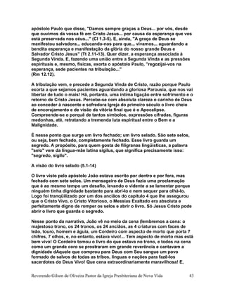 apóstolo Paulo que disse, "Damos sempre graças a Deus... por vós, desde
que ouvimos da vossa fé em Cristo Jesus... por causa da esperança que vos
está preservada nos céus..." (Cl 1.3-5). E, ainda, "A graça de Deus se
manifestou salvadora... educando-nos para que... vivamos... aguardando a
bendita esperança e manifestação da glória do nosso grande Deus e
Salvador Cristo Jesus" (Tt 2.11-13). Quer dizer, a esperança associada à
Segunda Vinda. E, fazendo uma união entre a Segunda Vinda e as pressões
espirituais e, mesmo, físicas, exorta o apóstolo Paulo, "regozijai-vos na
esperança, sede pacientes na tribulação..."
(Rm 12.12).
A tribulação vem, e precede a Segunda Vinda de Cristo, razão porque Paulo
exorta a que sejamos pacientes aguardando a gloriosa Parousia, que nos vai
libertar de tudo o mais! Há, portanto, uma íntima ligação entre sofrimento e o
retorno de Cristo Jesus. Percebe-se com absoluta clareza o carinho de Deus
ao conceder à nascente e sofredora Igreja do primeiro século o livro cheio
de encorajamento e de visão da vitória final que é o Apocalipse.
Compreende-se o porquê de tantos símbolos, expressões cifradas, figuras
medonhas, até, retratando a tremenda luta espiritual entre o Bem e a
Malignidade.
É nesse ponto que surge um livro fechado; um livro selado. São sete selos,
ou seja, bem fechado, completamente fechado. Esse livro guarda um
segredo. A propósito, para quem gosta de filigranas lingüísticas, a palavra
"selo" vem da língua-mãe latina sigilus, que significa precisamente isso:
"segredo, sigilo".
A visão do livro selado (5.1-14)
O livro visto pelo apóstolo João estava escrito por dentro e por fora, mas
fechado com sete selos. Um mensageiro de Deus fazia uma proclamação
que é ao mesmo tempo um desafio, levando o vidente a se lamentar porque
ninguém tinha dignidade bastante para abri-lo e nem sequer para olhá-lo.
Logo foi tranqüilizado por um dos anciãos do capítulo 4 que lhe assegurou
que o Cristo Vivo, o Cristo Vitorioso, o Messias Exaltado era absoluta e
perfeitamente digno de romper os selos e abrir o livro. Só Jesus Cristo pode
abrir o livro que guarda o segredo.
Nesse ponto da narrativa, João vê no meio da cena (lembremos a cena: o
majestoso trono, os 24 tronos, os 24 anciãos, as 4 criaturas com faces de
leão, touro, homem e águia, um Cordeiro com aspecto de morto que porta 7
chifres, 7 olhos, e, no entanto, estava vivo!... Tem aspecto de morto mas está
bem vivo! O Cordeiro tomou o livro do que estava no trono, e todos na cena
como um grande coro se prostraram em grande reverência e cantavam a
dignidade dAquele que comprou para Deus com Seu sangue um povo
formado de salvos de todas as tribos, línguas e nações para fazê-los
sacerdotes do Deus Vivo! Que cena extraordinariamente maravilhosa! E,
Reverendo Gilson de Oliveira Pastor da Igreja Presbiteriana de Nova Vida 43
 