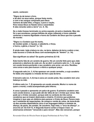 assim, cantavam:
"Digno és de tomar o livro,
e de abrir os seus selos, porque foste morto,
e com o teu sangue compraste para Deus
homens de toda tribo, e língua, e povo e nação.
Para nosso Deus os fizeste reino e sacerdotes
E eles reinarão sobre a terra" (vv. 9, 10).
Se a visão tivesse terminado no acima exposto, já seria o bastante. Mas não
foi o que aconteceu, porque bilhões de anjos rodeando o trono celestial
cantavam a mesma dignidade e honra do Cordeiro de Deus que tira o pecado
do mundo:
"Digno é o Cordeiro que foi morto,
de receber poder, e riqueza, e sabedoria, e força,
e honra, e glória, e louvor" (v. 12)
E ainda mais: toda criatura no céu, na terra, debaixo da terra e sobre o mar,
tudo louvava o Cristo de Deus com exclamações de "Amém!" (v. 14).
Que significam os selos? Os quatro primeiros (6.1-8)
Este trecho fala de um cenário de guerra. Há um convite feito para que João
presencie a abertura de cada um. Ao se abrir o primeiro selo (vv. 1, 2), surge
um cavalo branco,portando o seu cavaleiro uma arma: um arco. Recebeu
uma coroa e saiu para buscar a vitória a qualquer preço.
O segundo selo (vv. 3, 4) faz aparecer um cavalo vermelho, a cujo cavaleiro
foi dada uma espada e a missão de tirar a paz da terra.
O terceiro selo (vv. 5, 6) traz à cena um cavalo preto. Seu cavaleiro tem uma
balança na mão.
O último selo (vv. 7, 8) apresenta um cavalo amarelo, Morte é o nome de
quem o monta, e está acompanhado pelo Inferno.
A cena é pesada e apresenta um palco de guerra. O primeiro cavaleiro vem
num cavalo branco, o que pode até dar idéia de ser o Cristo que vence. Não
pode ser o Cristo vencedor, porque está no contexto de três outros
cavaleiros que só trazem destruição e miséria. O mínimo que podemos
imaginar é que seja um disfarce para parecer o Cristo de Deus. Parece mais
ser o ambiente de negociações, de compra e venda de votos, de toma-lá-dá-
cá dos acordos diplomáticos (arco é em linguagem bíblica o símbolo de
aliança, de pacto, de contato, de convênio, haja vista, o "arco da aliança", o
arco-íris (cf. Gn 9.8-17). A Segunda Guerra contra o Iraque é isso: os
americanos entraram "vencendo e para vencer". Mas não venceram, porque
Reverendo Gilson de Oliveira Pastor da Igreja Presbiteriana de Nova Vida 44
 