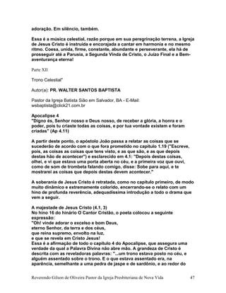 adoração. Em silêncio, também.
Essa é a música celestial, razão porque em sua peregrinação terrena, a Igreja
de Jesus Cristo é instruída e encorajada a cantar em harmonia e no mesmo
ritmo. Coesa, unida, firme, constante, abundante e perseverante, ela há de
prosseguir até a Parusia, a Segunda Vinda de Cristo, o Juízo Final e a Bem-
aventurança eterna!
Parte XII
Trono Celestial"
Autor(a): PR. WALTER SANTOS BAPTISTA
Pastor da Igreja Batista Sião em Salvador, BA - E-Mail:
wsbaptista@click21.com.br
Apocalipse 4
"Digno és, Senhor nosso e Deus nosso, de receber a glória, a honra e o
poder, pois tu criaste todas as coisas, e por tua vontade existem e foram
criadas" (Ap 4.11)
A partir deste ponto, o apóstolo João passa a relatar as coisas que se
sucederão de acordo com o que fora prometido no capítulo 1.19 ("Escreve,
pois, as coisas as coisas que tens visto, e as que são, e as que depois
destas hão de acontecer") e esclarecido em 4.1: "Depois destas coisas,
olhei, e vi que estava uma porta aberta no céu, e a primeira voz que ouvi,
como de som de trombeta falando comigo, disse: Sobe para aqui, e te
mostrarei as coisas que depois destas devem acontecer."
A soberania de Jesus Cristo é retratada, como no capítulo primeiro, de modo
muito dinâmico e extremamente colorido, encerrando-se o relato com um
hino de profunda reverência, adequadíssima introdução a todo o drama que
vem a seguir.
A majestade de Jesus Cristo (4.1, 3)
No hino 16 do hinário O Cantor Cristão, o poeta colocou a seguinte
expressão:
"Oh! vinde adorar o excelso e bom Deus,
eterno Senhor, da terra e dos céus,
que reina supremo, envolto na luz,
e que se revela em Cristo Jesus!
Essa é a afirmação de todo o capítulo 4 do Apocalipse, que assegura uma
verdade da qual a Palavra Divina não abre mão. A grandeza de Cristo é
descrita com as reveladoras palavras: "...um trono estava posto no céu, e
alguém assentado sobre o trono. E o que estava assentado era, na
aparência, semelhante a uma pedra de jaspe e de sardônio, e ao redor do
Reverendo Gilson de Oliveira Pastor da Igreja Presbiteriana de Nova Vida 47
 