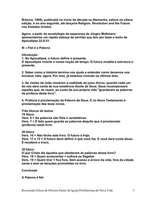 Bréscia, 1969), publicada no início da década na Alemanha, estava na oitava
edição, e no ano seguinte, ele lançaria Religion, Revolution and the Future
nos Estados Unidos.
Agora, a partir da escatologia da esperança de Jürgen Moltmann
apresentamos um rápido esboço de sermão que tem por base o texto de
Apocalipse 22.6-21.
III -- Fiel é a Palavra
Introdução
1. No Apocalipse, o futuro define o presente.
O Apocalipse inverte a nossa noção de tempo. O futuro modela e estrutura o
presente.
2. Saber como a história termina nos ajuda a entender como devemos nos
encaixar nela, agora. Por isso, já estamos vivendo os últimos dias.
3. As visões de João mostram a realidade do juízo divino, quando cada um
de nós dará conta de sua existência diante de Deus. Deus recompensará
aqueles que, às vezes, ao custo de sua própria vida "guardaram as palavras
da profecia deste livro".
4. Profecia é proclamação da Palavra de Deus. E no Novo Testamento é
proclamação das boas novas.
Três blocos de textos
10 bloco
Vers. 6 > As palavras são fiéis e verdadeiras.
Vers. 7 > É feliz quem guarda as palavras daquilo que é proclamado
(profecia) neste livro.
20 bloco
Vers. 10 > Não feche este livro. O futuro é hoje.
Vers. 11 e 12 > O futuro deve definir o que você faz. E você dará conta disso.
E receberá o troco.
30 bloco
O que Cristo diz àqueles que obedecem às palavras desse livro?
Vers. 18 > Quem acrescentar = sofrerá os flagelos
Vers. 19 > Quem tirar = fica fora. Sem acesso à árvore da vida, fora da cidade
santa e sem as benções prometidas no livro.
Conclusão
A Palavra é fiel
Reverendo Gilson de Oliveira Pastor da Igreja Presbiteriana de Nova Vida 5
 