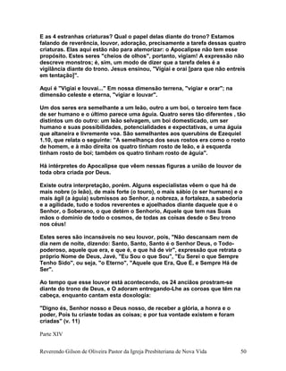 E as 4 estranhas criaturas? Qual o papel delas diante do trono? Estamos
falando de reverência, louvor, adoração, precisamente a tarefa dessas quatro
criaturas. Elas aqui estão não para atemorizar: o Apocalipse não tem esse
propósito. Estes seres "cheios de olhos", portanto, vigiam! A expressão não
descreve monstros; é, sim, um modo de dizer que a tarefa deles é a
vigilância diante do trono. Jesus ensinou, "Vigiai e orai [para que não entreis
em tentação]".
Aqui é "Vigiai e louvai..." Em nossa dimensão terrena, "vigiar e orar"; na
dimensão celeste e eterna, "vigiar e louvar".
Um dos seres era semelhante a um leão, outro a um boi, o terceiro tem face
de ser humano e o último parece uma águia. Quatro seres tão diferentes , tão
distintos um do outro: um leão selvagem, um boi domesticado, um ser
humano e suas possibilidades, potencialidades e expectativas, e uma águia
que altaneira e livremente voa. São semelhantes aos querubins de Ezequiel
1.10, que relata o seguinte: "A semelhança dos seus rostos era como o rosto
de homem, e à mão direita os quatro tinham rosto de leão, e à esquerda
tinham rosto de boi; também os quatro tinham rosto de águia".
Há intérpretes do Apocalipse que vêem nessas figuras a união de louvor de
toda obra criada por Deus.
Existe outra interpretação, porém. Alguns especialistas vêem o que há de
mais nobre (o leão), de mais forte (o touro), o mais sábio (o ser humano) e o
mais ágil (a águia) submissos ao Senhor, a nobreza, a fortaleza, a sabedoria
e a agilidade, tudo e todos reverentes e ajoelhados diante daquele que é o
Senhor, o Soberano, o que detém o Senhorio, Aquele que tem nas Suas
mãos o domínio de todo o cosmos, de todas as coisas desde o Seu trono
nos céus!
Estes seres são incansáveis no seu louvor, pois, "Não descansam nem de
dia nem de noite, dizendo: Santo, Santo, Santo é o Senhor Deus, o Todo-
poderoso, aquele que era, e que é, e que há de vir", expressão que retrata o
próprio Nome de Deus, Javé, "Eu Sou o que Sou", "Eu Serei o que Sempre
Tenho Sido", ou seja, "o Eterno", "Aquele que Era, Que É, e Sempre Há de
Ser".
Ao tempo que esse louvor está acontecendo, os 24 anciãos prostram-se
diante do trono de Deus, e O adoram entregando-Lhe as coroas que têm na
cabeça, enquanto cantam esta doxologia:
"Digno és, Senhor nosso e Deus nosso, de receber a glória, a honra e o
poder, Pois tu criaste todas as coisas; e por tua vontade existem e foram
criadas" (v. 11)
Parte XIV
Reverendo Gilson de Oliveira Pastor da Igreja Presbiteriana de Nova Vida 50
 