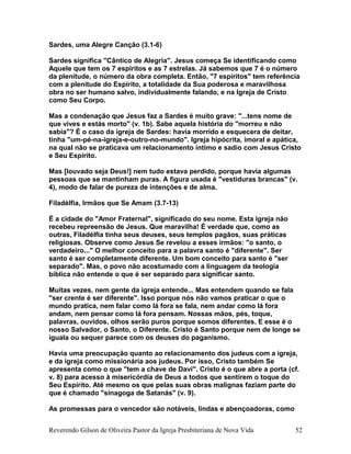 Sardes, uma Alegre Canção (3.1-6)
Sardes significa "Cântico de Alegria". Jesus começa Se identificando como
Aquele que tem os 7 espíritos e as 7 estrelas. Já sabemos que 7 é o número
da plenitude, o número da obra completa. Então, "7 espíritos" tem referência
com a plenitude do Espírito, a totalidade da Sua poderosa e maravilhosa
obra no ser humano salvo, individualmente falando, e na Igreja de Cristo
como Seu Corpo.
Mas a condenação que Jesus faz a Sardes é muito grave: "...tens nome de
que vives e estás morto" (v. 1b). Sabe aquela história do "morreu e não
sabia"? É o caso da igreja de Sardes: havia morrido e esquecera de deitar,
tinha "um-pé-na-igreja-e-outro-no-mundo". Igreja hipócrita, imoral e apática,
na qual não se praticava um relacionamento íntimo e sadio com Jesus Cristo
e Seu Espírito.
Mas [louvado seja Deus!] nem tudo estava perdido, porque havia algumas
pessoas que se mantinham puras. A figura usada é "vestiduras brancas" (v.
4), modo de falar de pureza de intenções e de alma.
Filadélfia, Irmãos que Se Amam (3.7-13)
É a cidade do "Amor Fraternal", significado do seu nome. Esta igreja não
recebeu repreensão de Jesus. Que maravilha! É verdade que, como as
outras, Filadélfia tinha seus deuses, seus templos pagãos, suas práticas
religiosas. Observe como Jesus Se revelou a esses irmãos: "o santo, o
verdadeiro..." O melhor conceito para a palavra santo é "diferente". Ser
santo é ser completamente diferente. Um bom conceito para santo é "ser
separado". Mas, o povo não acostumado com a linguagem da teologia
bíblica não entende o que é ser separado para significar santo.
Muitas vezes, nem gente da igreja entende... Mas entendem quando se fala
"ser crente é ser diferente". Isso porque nós não vamos praticar o que o
mundo pratica, nem falar como lá fora se fala, nem andar como lá fora
andam, nem pensar como lá fora pensam. Nossas mãos, pés, toque,
palavras, ouvidos, olhos serão puros porque somos diferentes. E esse é o
nosso Salvador, o Santo, o Diferente. Cristo é Santo porque nem de longe se
iguala ou sequer parece com os deuses do paganismo.
Havia uma preocupação quanto ao relacionamento dos judeus com a igreja,
e da igreja como missionária aos judeus. Por isso, Cristo também Se
apresenta como o que "tem a chave de Davi". Cristo é o que abre a porta (cf.
v. 8) para acesso à misericórdia de Deus a todos que sentirem o toque do
Seu Espírito. Até mesmo os que pelas suas obras malignas faziam parte do
que é chamado "sinagoga de Satanás" (v. 9).
As promessas para o vencedor são notáveis, lindas e abençoadoras, como
Reverendo Gilson de Oliveira Pastor da Igreja Presbiteriana de Nova Vida 52
 