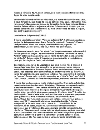 mostra o versículo 12, "A quem vencer, eu o farei coluna no templo do meu
Deus, de onde jamais sairá.
Escreverei sobre ele o nome do meu Deus, e o nome da cidade do meu Deus,
a nova Jerusalém, que desce do céu, da parte do meu Deus, e também o meu
novo nome". Na entrada do templo de Jerusalém havia duas colunas: Boaz e
Jaquim, Beleza e Força, Majestade e Poder. O Senhor está dizendo que nos
coloca como uma das já existentes, ou mais uma ao lado de Boaz e Jaquim,
que será "aquele que vencer".
Laodicéia em Julgamento (3.14-22)
O nome Laodicéia quer dizer, "Povo do Julgamento". A última das cartas às
igrejas da Ásia começa com Jesus Cristo Se revelando "o Amém". Essa é
uma palavrinha muito boa porque, vindo do hebraico, significa "ter
estabilidade", não se dobra, não cai, é firme, não pode mudar.
Se fôssemos traduzir, seria "eu admito" ou "eu permaneço em tudo o que foi
dito ou pedido na oração". Quando oramos e dizemos "em nome de Jesus.
Amém", estamos declarando "peço em nome do Salvador, e não abro mão
da minha fé". Cristo, então, é "o Amém, a testemunha fiel e verdadeira, o
princípio da criação de Deus", o inabalável.
Sua reclamação à igreja de Laodicéia é que ela é morna. Não é fria nem é
quente. Isso quer dizer que sendo frio ou sendo quente, temos certeza
absoluta de resultados é o que o Espírito Santo está dizendo na palavra de
Jesus. Nós sabemos onde caminhamos, se em terreno firme ou instável. A
igreja de Laodicéia não era assim: era indecisa. Por esse motivo, é chamada
de "morna". Temos, pelo contrário, que saber se o "sim" é "sim" e o "não" é
"não". Sendo... morno, é a falta de compromisso, mais uma vez mencionada.
A igreja dos laodicenses era muito cheia de orgulho. Eram auto-suficientes,
mas espiritualmente miseráveis. Até diziam, "Rico sou, e estou enriquecido,
e de nada tenho falta..." Não parece o homem que derrubou os celeiros,
construiu outros maiores e disse para si mesmo: "Agora tenho bens para
muitos anos: vai, minha alma, come, alegra-te, diverte-te, folga"? À noite, foi-
lhe indagado: "Louco, esta noite pedirão a tua alma, e o que tens preparado
para quem será?" Pois. o mesmo aconteceu em Laodicéia: "Rico
sou!..."Jesus diz: "...não sabes que és um coitado, e miserável, e pobre, e
cego, e nu" (3.17). Aqui está a igreja de Laodicéia despida. "...Estou
enriquecido, e de nada tenho falta". Jesus diz: "Tu és infeliz, Tu és
miserável, Tu és pobre, cego e nu. E convida ao arrependimento e
conversão, que é voltar para Ele. Jesus sempre convida com carinho, Ele
não força: "Eis que estou à porta e bato; se alguém ouvir a minha voz e abrir
a porta, entrarei em sua casa e cearei com ele, e ele comigo Isso quer dizer
comunhão. Estar com o Senhor é comunhão: Ele está conosco, e nós
estaremos com Ele. Por esse motivo, o vencedor senta com Cristo com
Reverendo Gilson de Oliveira Pastor da Igreja Presbiteriana de Nova Vida 53
 