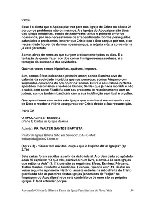 trono.
Esse é o alerta que o Apocalipse traz para nós, Igreja de Cristo no século 21
porque os problemas são os mesmos. A s igrejas do Apocalipse são tipos
das igrejas modernas. Temos deixado vezes tantas o primeiro amor de
nossa vida, por isso necessitamos de arrependimento. Somos perseguidos,
caluniados e precisamos lembrar que Cristo deu o Seu sangue por nós, e se
necessidade houver de darmos nosso sangue, a própria vida, a coroa eterna
já está garantida.
Somos alvos de heresias que surgem praticamente todos os dias. É a
tentação de querer fazer acordos com o Inimigo-de-nossas-almas, é a
tentação do sucesso e das novidades.
Quantas vezes somos hipócritas, apáticos, impuros.
Sim, somos Éfeso deixando o primeiro amor; somos Esmirna alvo de
calúnias da sociedade incrédula que nos persegue; somos Pérgamo com
segmentos desviados da boa doutrina; somos Tiatira e seus falsos profetas,
apóstolos mercenários e vaidosos bispos; Sardes que já havia morrido e não
o sabia, bem como Filadélfia com seu problema de relacionamento com os
judeus; somos também Laodicéia com a sua indefinição espiritual e orgulho.
Que aprendamos com estas sete igrejas que o melhor é mesmo ouvir a voz
de Deus e receber a vitória assegurada por Cristo desde a Sua ressurreição.
Parte XV
O APOCALIPSE - Estudo 2
(Parte 1) Cartas às Igrejas da Ásia
Autor(a): PR. WALTER SANTOS BAPTISTA
Pastor da Igreja Batista Sião em Salvador, BA - E-Mail:
wsbaptista@click21.com.br
(Ap 2 e 3) - "Quem tem ouvidos, ouça o que o Espírito diz às igrejas" (Ap
2.7b)
Sete cartas foram escritas a partir da visão inicial. A ordem dada ao apóstolo
João foi explícita: "O que vês, escreve-o num livro, e envia-o às sete igrejas
que estão na Ásia" (1.11), que são as seguintes: Éfeso, Esmirna, Pérgamo,
Tiatira, Sardes, Filadélfia e Laodicéia. A ordem, repetida em 1.19, desfaz no
verso seguinte o primeiro mistério: as sete estrelas na mão direita do Cristo
glorificado são os pastores destas igrejas (chamados de "anjos" na
linguagem do Apocalipse) e os sete candelabros de ouro são as próprias
igrejas. É fácil entender porque.
Reverendo Gilson de Oliveira Pastor da Igreja Presbiteriana de Nova Vida 54
 