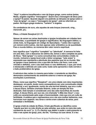 "Anjo" é palavra transliterada e vem da língua grega, como outras tantas.
Nesta, angelos significa "mensageiro". Quem traz a mensagem de Deus para
a igreja? O pastor. Quando alguém ora pedindo as bênçãos da igreja sobre o
"anjo da igreja", ou seja o "mensageiro da igreja", está se referindo ao
pastor. Na língua grega moderna, "carteiro" é angelos.
Os candelabros de ouro, são aqueles de sete braços (menorah, sing.,
menoroth, pl.).
Éfeso, a Cidade Desejável (2.1-7)
Apesar de serem as cartas destinadas a igrejas localizadas em cidades bem
conhecidas, a quantidade de igrejas é significativa. Na linguagem bíblica, e,
ainda mais, na linguagem em código do Apocalipse, 7 (sete) não é apenas
um número entre outros, não tem apenas valor aritmético ou de quantidade.
Para o mundo bíblico, os números têm valor moral e espiritual.
Isso significa que 7 significa "completo" ou "plenitude". A semana foi feita
em seis dias, com o descanso do sétimo dia, temos a obra completa da parte
de Deus. "Sete igrejas" é a soma conceitual das comunidades cristãs no
mundo, inclusive a igreja local onde o leitor congrega; "sete anjos" é
expressão que representa a plenitude dos pastores que há no mundo. São
as igrejas e seus pastores com o que têm de forte e de fraco, com suas
virtudes e defeitos, com o seu lado bom e o seu defeituoso, o que, por sinal,
é destacado e definido em cada carta. Cada carta apresenta o lado correto e
o lado problemático da igreja.
A estrutura das cartas é a mesma para todas: o remetente se identifica,
demonstra conhecimento do ambiente externo e interno da igreja, faz
exortações e promessas.
Éfeso, nome que significa "Desejável", era uma cidade com dois importantes
destaques: era porto, tendo como conseqüência ser uma conceituada cidade
comercial, e era, igualmente, centro de uma terrível idolatria, que era o culto
à deusa Diana, também chamada Ártemis, onde um templo lhe fora
dedicado. Este templo é considerado uma das sete maravilhas do mundo
antigo. A deusa Diana, por sua vez, era chamada "a Mãe dos Céus", e seu
culto era caracterizado pela orgia e licenciosidade, visto que era um culto de
fertilidade. A estátua que a representava era a de uma mulher belíssima, mas
horrorosa num aspecto: seu tórax e ventre eram cobertos de seios, para
simbolizar a fertilidade.
À igreja cristã da cidade de Éfeso, Cristo glorificado se identifica como
"aquele que tem na mão direita as sete estrelas, que anda no meio dos sete
candeeiros de ouro" (v. 1). É o Senhor que detém o poder e está presente na
vida e nas ações da igreja, pois, diz Ele, "Conheço as tuas obras. E o teu
Reverendo Gilson de Oliveira Pastor da Igreja Presbiteriana de Nova Vida 55
 