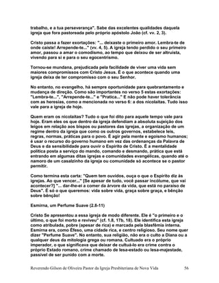 trabalho, e a tua perseverança". Sabe das excelentes qualidades daquela
igreja que fora pastoreada pelo próprio apóstolo João (cf. vv. 2, 3).
Cristo passa a fazer exortações: "... deixaste o primeiro amor. Lembra-te de
onde caíste! Arrepende-te..." (vv. 4, 5). A igreja tendo perdido o seu primeiro
amor, passou a amar o comodismo, ao tempo que deixou de ser altruísta,
vivendo para si e para o seu egocentrismo.
Tornou-se mundana, prejudicada pela facilidade de viver uma vida sem
maiores compromissos com Cristo Jesus. É o que acontece quando uma
igreja deixa de ter compromisso com o seu Senhor.
No entanto, no evangelho, há sempre oportunidade para quebrantamento e
mudança de direção. Como são importantes no verso 5 estas exortações:
"Lembra-te...", "Arrepende-te..." e "Pratica..." E não pode haver tolerância
com as heresias, como a mencionada no verso 6: a dos nicolaítas. Tudo isso
vale para a igreja de hoje.
Quem eram os nicolaítas? Tudo o que foi dito para aquele tempo vale para
hoje. Eram eles os que dentro da igreja defendiam a absoluta sujeição dos
leigos em relação aos bispos ou pastores das igrejas, a organização de um
regime dentro da igreja que como os outros governos, estabelece leis,
regras, normas, práticas para o povo. É agir pela mente e egoísmo humanos;
é usar o recurso do governo humano em vez das ordenanças da Palavra de
Deus e da sensibilidade para ouvir o Espírito de Cristo. É a mentalidade
política posta a serviço do mando, comando e desmando, prática que está
entrando em algumas ditas igrejas e comunidades evangélicas, quando até o
namoro de um casalzinho da igreja ou comunidade só acontece se o pastor
permitir.
Como termina esta carta: "Quem tem ouvidos, ouça o que o Espírito diz às
igrejas. Ao que vencer..." [Se apesar de tudo, você passar incólume, que vai
acontecer?] "... dar-lhe-ei a comer da árvore da vida, que está no paraíso de
Deus". É só o que queremos: vida sobre vida, graça sobre graça, e bênção
sobre bênção!
Esmirna, um Perfume Suave (2.8-11)
Cristo Se apresentou a essa igreja de modo diferente. Ele é "o primeiro e o
último, o que foi morto e reviveu" (cf. 1.8, 17b, 18). Ele identifica esta igreja
como atribulada, pobre (apesar de rica) e marcada pela blasfêmia interna.
Esmirna era, como Éfeso, uma cidade rica, e centro religioso. Seu nome quer
dizer "Perfume Suave". No entanto, sua religião, não era o culto a Diana ou a
qualquer deus da mitologia grega ou romana. Cultuado era o próprio
imperador, o que significava que deixar de cultuá-lo era crime contra o
próprio Estado romano, crime chamado de lesa-estado ou lesa-majestade,
passível de ser punido com a morte.
Reverendo Gilson de Oliveira Pastor da Igreja Presbiteriana de Nova Vida 56
 