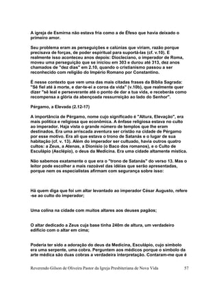 A igreja de Esmirna não estava fria como a de Éfeso que havia deixado o
primeiro amor.
Seu problema eram as perseguições e calúnias que viriam, razão porque
precisava de forças, de poder espiritual para suportá-las (cf. v.10). E
realmente isso aconteceu anos depois: Diocleciano, o imperador de Roma,
moveu uma perseguição que se iniciou em 303 e durou até 313, dez anos
chamados de "dez dias" em 2.10, quando o cristianismo passou a ser
reconhecido com religião do Império Romano por Constantino.
É nesse contexto que vem uma das mais citadas frases da Bíblia Sagrada:
"Sê fiel até à morte, e dar-te-ei a coroa da vida" (v.10b), que realmente quer
dizer "sê leal e perseverante até o ponto de dar a tua vida, e receberás como
recompensa a glória da abençoada ressurreição ao lado do Senhor".
Pérgamo, a Elevada (2.12-17)
A importância de Pérgamo, nome cujo significado é "Altura, Elevação", era
mais política e religiosa que econômica. A ênfase religiosa estava no culto
ao imperador. Haja vista o grande número de templos que lhe eram
destinados. Era uma arriscada aventura ser cristão na cidade de Pérgamo
por esse motivo. Era ali que estava o trono de Satanás e o lugar de sua
habitação (cf. v. 13). Além do imperador ser cultuado, havia outros quatro
cultos: a Zeus, a Atenas, a Dionísio (o Baco dos romanos), e o Culto de
Esculápio (Asclépio), o deus da Medicina. Era uma cidade altamente mística.
Não sabemos exatamente o que era o "trono de Satanás" do verso 13. Mas o
leitor pode escolher a mais razoável das idéias que serão apresentadas,
porque nem os especialistas afirmam com segurança sobre isso:
Há quem diga que foi um altar levantado ao imperador César Augusto, refere
-se ao culto do imperador;
Uma colina na cidade com muitos altares aos deuses pagãos;
O altar dedicado a Zeus cuja base tinha 240m de altura, um verdadeiro
edifício com o altar em cima;
Poderia ter sido a adoração do deus da Medicina, Esculápio, cujo símbolo
era uma serpente, uma cobra. Perguntem aos médicos porque o símbolo da
arte médica são duas cobras a verdadeira interpretação. Contaram-me que é
Reverendo Gilson de Oliveira Pastor da Igreja Presbiteriana de Nova Vida 57
 