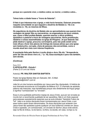 porque se o paciente viver, o médico cobra; se morrer, o médico cobra...
Talvez toda a cidade fosse o "trono de Satanás".
O fato é que interessa-nos a igreja, e nela havia heresias. Estavam presentes
naquela comunidade os que seguiam a doutrina de Balaão (v. 14) e os
nicolaítas (v. 15), os mesmos de Éfeso.
Os seguidores da doutrina de Balaão são os aproveitadores que querem tirar
vantagem da igreja! São os mercenários, os enganadores do povo crédulo,
que, como o falso profeta Balaão, queriam exercer o ofício profético,
apostólico e pastoral a troco de vantagens pecuniárias. Havia prostituição,
idolatria e coisas assemelhadas na igreja de Pérgamo. Já que Satanás não
pôde destruir a igreja, procurou corrompê-la, pois não pode existir arma
mais eficaz a favor dos planos do Inimigo-de-nossas-almas que uma igreja
sem testemunho, corrupta, cheia de pessoas não-convertidas, como o
mundo atual tem visto com intensa freqüência.
A exortação feita pelo Senhor é muito direta e dura. Ele diz: "Arrepende-te,
pois! Se não em breve virei a ti..." (v. 16). Essa exortação é para nós também,
sem dúvida.
(Continua)
Parte XVI
O APOCALIPSE - Estudo I
(Parte 2) O Livro da Vitória
Autor(a): PR. WALTER SANTOS BAPTISTA
Pastor da Igreja Batista Sião em Salvador, BA - E-Mail:
wsbaptista@click21.com.br
João foi um dos homens escolhidos por Jesus para Seu discipulado. A história de
sua chamada encontra-se no Evangelho de Mateus 4.21. É chamado de apóstolo,
palavra não traduzida, mas transliterada porque veio diretamente da língua grega
e significa "comissionado" ou "enviado".
Essa é uma qualidade pertinente à Igreja de Jesus Cristo, que por ser enviada ao
mundo tem a reconhecida qualidade de ser apostólica. Não é um título especial
para pessoas supostamente especiais que se auto-intitulam "Apóstolo Fulano de
Tal". João e os outros discípulos foram comissionados por Jesus Cristo, e por
esse motivo assim foram denominados. Os doze discípulos que andaram com
Jesus foram tão apóstolos quanto qualquer um dos hodiernos crentes em Jesus
Cristo é apóstolo, um comissionado, um enviado do Senhor Jesus onde estiver,
seja na fila do ônibus, na do banco, na feira, na escola, em casa, na loja ou na
Reverendo Gilson de Oliveira Pastor da Igreja Presbiteriana de Nova Vida 58
 