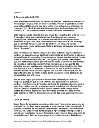 caserna.
O Apóstolo Vidente (1.9,10)
João é também denominado "O Vidente de Patmos". Patmos é a ilha da Ásia
Menor (hoje Turquia) onde ele teve essa visão. Vidente é quem teve ou tem
uma visão. A Bíblia ensina que os profetas eram antigamente chamados de
"videntes" (cf. 1Sm 9.9). Isso significa que o livro do Apocalipse é um livro
profético, é O livro marcadamente profético do Novo Testamento.
João estava exilado naquela ilha, por causa do evangelho. Ele o diz no verso
9, quando explica aos seus leitores que é participante das mesmas
perseguições pelas quais os primeiros leitores do Apocalipse estavam
passando. Naquela ilha, teve uma inesquecível visão num dia de domingo,
que é o sentido da expressão "dia do Senhor" (em latim, diz-se dies
dominica, que evoluiu ao longo da história da língua portuguesa para nossa
forma "domingo").
Essa identificação é necessária para que seus leitores compreendam que
também ele experimentou e continua experimentando em Patmos o ódio dos
perseguidores do evangelho. Tanto quanto os demais crentes, João é "irmão
vosso e companheiro nas aflições". Só alguém que tivesse passado pelo
que eles estavam passando poderia falar de modo tão direto ao sofrimento e
ao coração, e exortá-los a serem firmes na paciência e no aguardo das
soluções a serem trazidas pela mão do Senhor. A leitura do livro dos Atos
dos Apóstolos nos faz entender o alcance da ira dos ímpios do Império
Romano contra Jesus e Seu evangelho. Por sua vez, todo o capítulo 4 da
Segunda Carta aos Coríntios mostra como o apóstolo Paulo descreveu as
perseguições que enfrentou.
Não se pode negar que o Império Romano era tolerante para com as
religiões, quaisquer que fossem. Porém, isso acontecia se o cultuante
também reconhecesse a divindade e senhorio do imperador. Esse não era o
caso dos cristãos que não aceitavam repartir a lealdade entre Deus e Seu
Filho e César e o Império Romano. Nunca passaria pela cabeça de um
cristão do primeiro século ter a sua fidelidade dividida. Por esse motivo,
João estava em Patmos, afastado do convívio dos seus queridos irmãos de
fé.
Quem Se Revela
Jesus Cristo Se apresenta ao apóstolo João com "uma grande voz, como de
trombeta" (v. 10). Isso destaca o poder e autoridade de quem está falando. E
quando Jesus fala, dá ao apóstolo uma missão: "O que vês, escreve-o num
livro" (v.11a). Esse livro (o da Revelação, o Apocalipse) seria repassado a
sete igrejas localizadas na atual Turquia (a região naquela época era parte do
Império Romano, falava a língua grega e era conhecida como Ásia Menor,
Reverendo Gilson de Oliveira Pastor da Igreja Presbiteriana de Nova Vida 59
 