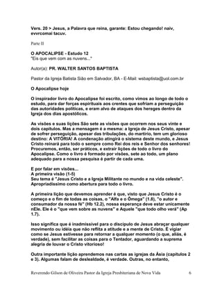 Vers. 20 > Jesus, a Palavra que reina, garante: Estou chegando! naiv,
evvrcomai tacuv.
Parte II
O APOCALIPSE - Estudo 12
"Eis que vem com as nuvens..."
Autor(a): PR. WALTER SANTOS BAPTISTA
Pastor da Igreja Batista Sião em Salvador, BA - E-Mail: wsbaptista@uol.com.br
O Apocalipse hoje
O inspirador livro do Apocalipse foi escrito, como vimos ao longo de todo o
estudo, para dar forças espirituais aos crentes que sofriam a perseguição
das autoridades políticas, e eram alvo de ataques dos hereges dentro da
Igreja dos dias apostólicos.
As visões e suas lições São sete as visões que ocorrem nos seus vinte e
dois capítulos. Mas a mensagem é a mesma: a Igreja de Jesus Cristo, apesar
de sofrer perseguição, apesar das tribulações, do martírio, tem um glorioso
destino: A VITÓRIA! A condenação atingirá o sistema deste mundo, e Jesus
Cristo reinará para todo o sempre como Rei dos reis e Senhor dos senhores!
Procuremos, então, ser práticos, e extrair lições de todo o livro do
Apocalipse. Como o livro é formado por visões, sete ao todo, um plano
adequado para a nossa pesquisa é partir de cada uma.
E por falar em visões...
A primeira visão (1-5)
Seu tema é "Jesus Cristo e a Igreja Militante no mundo e na vida celeste".
Apropriadíssimo como abertura para todo o livro.
A primeira lição que devemos aprender é que, visto que Jesus Cristo é o
começo e o fim de todas as coisas, o "Alfa e o Ômega" (1.8), "o autor e
consumador da nossa fé" (Hb 12.2), nossa esperança deve estar unicamente
nEle. Ele é o "que vem sobre as nuvens" e Aquele "que todo olho verá" (Ap
1.7).
Isso significa que é inadmissível para o discípulo de Jesus abraçar qualquer
movimento ou idéia que não reflita a atitude e a mente de Cristo. É vigiar
como se Jesus estivesse para retornar a qualquer momento (o que, aliás, é
verdade), sem facilitar as coisas para o Tentador, aguardando a suprema
alegria de louvar o Cristo vitorioso!
Outra importante lição aprendemos nas cartas as igrejas da Ásia (capítulos 2
e 3). Algumas falam de deslealdade, é verdade. Outras, no entanto,
Reverendo Gilson de Oliveira Pastor da Igreja Presbiteriana de Nova Vida 6
 