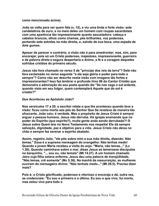 como mencionado acima).
João se volta para ver quem fala (v. 12), e viu uma linda e forte visão: sete
candelabros de ouro, e no meio deles um homem com roupas sacerdotais
com uma aparência tão impressionante quanto assustadora: cabeça e
cabelos brancos, olhos como chamas, pés brilhantes, voz poderosa,
portando sete estrelas na mão direita, e, saindo de sua boca, uma espada de
dois gumes.
Apesar de parecer o contrário, a visão não é para amedrontar: mas, sim, para
encorajar, pois só um Cristo poderoso, majestoso, impressionante, guerreiro
e de palavra direta e segura despertaria o ânimo, a fé e a coragem daqueles
sofridos cristãos do primeiro século.
Jesus não fora chamado no verso 5 de "príncipe dos reis da terra"? Dele não
fora exclamado no verso seguinte "a ele seja glória e poder para todo o
sempre"? Como não ser descrito nesta visão com imagens tão fortes e
impressionantes? Isso faz lembrar o profundo hino 96 do Cantor Cristão que
demonstra a admiração do seu poeta quando diz "Se nos cega o sol ardente,
quando visto em seu fulgor, quem contemplará Aquele que do sol é
criador?"
Que Aconteceu ao Apóstolo João?
Nos versículos 17 a 20, o escritor relata o que lhe aconteceu quando teve a
visão: ficou como morto aos pés do Senhor Que Se revelava de maneira tão
ofuscante. João caiu; é verdade. Mas o propósito de Jesus Cristo é sempre
erguer a pessoa humana. Jesus não derruba. Há igrejas ensinando que no
poder do Espírito (que espírito?), muita gente anda sendo derrubada?! O
Jesus sobre Quem leio no Novo Testamento nos respeita! Ele dá sempre
salvação, dignidade, paz e objetivo para a vida. Jesus Cristo não deixa no
chão e sempre faz serenar o espírito abalado.
Assim, registra João, "ele pôs sobre mim a sua mão direita, dizendo: Não
temas." Essa é a suprema mensagem do evangelho: Não tenhas medo!
Quando a jovem Maria recebeu a visita do anjo: "Maria, não temas..." (Lc
1.30). Quando caminhava sobre o mar, disse Jesus ao temerosos discípulos
no barquinho, "... sou eu, não temais" (Mt 14.27). A um homem chamado
Jairo cuja filha estava enferma, Jesus deu uma palavra de tranqüilidade,
"Não temas, crê somente" (Mc 5.36). Na manhã da ressurreição, as mulheres
ouviram do mensageiro divino: "Não tenhais medo..." (Mt 28.5). Precisa dizer
mais?
Pois é; o Cristo glorificado, poderoso e vitorioso o encoraja e dá, outra vez,
as credenciais: "Eu sou o primeiro e o último. Eu sou o que vivo; fui morto,
mas estou vivo para todo o
Reverendo Gilson de Oliveira Pastor da Igreja Presbiteriana de Nova Vida 60
 