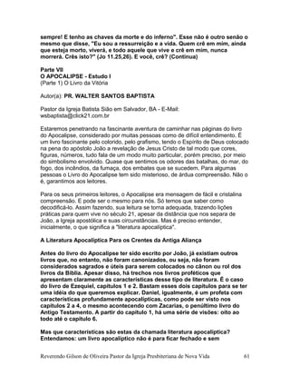 sempre! E tenho as chaves da morte e do inferno". Esse não é outro senão o
mesmo que disse, "Eu sou a ressurreição e a vida. Quem crê em mim, ainda
que esteja morto, viverá, e todo aquele que vive e crê em mim, nunca
morrerá. Crês isto?" (Jo 11.25,26). E você, crê? (Continua)
Parte VII
O APOCALIPSE - Estudo I
(Parte 1) O Livro da Vitória
Autor(a): PR. WALTER SANTOS BAPTISTA
Pastor da Igreja Batista Sião em Salvador, BA - E-Mail:
wsbaptista@click21.com.br
Estaremos penetrando na fascinante aventura de caminhar nas páginas do livro
do Apocalipse, considerado por muitas pessoas como de difícil entendimento. É
um livro fascinante pelo colorido, pelo grafismo, tendo o Espírito de Deus colocado
na pena do apóstolo João a revelação de Jesus Cristo de tal modo que cores,
figuras, números, tudo fala de um modo muito particular, porém preciso, por meio
do simbolismo envolvido. Quase que sentimos os odores das batalhas, do mar, do
fogo, dos incêndios, da fumaça, dos embates que se sucedem. Para algumas
pessoas o Livro do Apocalipse tem sido misterioso, de árdua compreensão. Não o
é, garantimos aos leitores.
Para os seus primeiros leitores, o Apocalipse era mensagem de fácil e cristalina
compreensão. E pode ser o mesmo para nós. Só temos que saber como
decodificá-lo. Assim fazendo, sua leitura se torna adequada, trazendo lições
práticas para quem vive no século 21, apesar da distância que nos separa de
João, a Igreja apostólica e suas circunstâncias. Mas é preciso entender,
inicialmente, o que significa a "literatura apocalíptica".
A Literatura Apocalíptica Para os Crentes da Antiga Aliança
Antes do livro do Apocalipse ter sido escrito por João, já existiam outros
livros que, no entanto, não foram canonizados, ou seja, não foram
considerados sagrados e úteis para serem colocados no cânon ou rol dos
livros da Bíblia. Apesar disso, há trechos nos livros proféticos que
apresentam claramente as características desse tipo de literatura. É o caso
do livro de Ezequiel, capítulos 1 e 2. Bastam esses dois capítulos para se ter
uma idéia do que queremos explicar. Daniel, igualmente, é um profeta com
características profundamente apocalípticas, como pode ser visto nos
capítulos 2 a 4, o mesmo acontecendo com Zacarias, o penúltimo livro do
Antigo Testamento. A partir do capítulo 1, há uma série de visões: oito ao
todo até o capítulo 6.
Mas que características são estas da chamada literatura apocalíptica?
Entendamos: um livro apocalíptico não é para ficar fechado e sem
Reverendo Gilson de Oliveira Pastor da Igreja Presbiteriana de Nova Vida 61
 