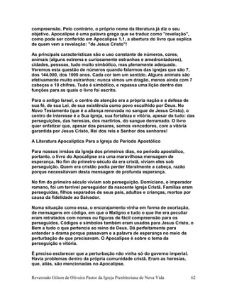 compreensão. Pelo contrário, o próprio nome da literatura já diz o seu
objetivo. Apocalipse é uma palavra grega que se traduz como "revelação",
como pode ser conferido em Apocalipse 1.1, a abertura do livro que explica
de quem vem a revelação: "de Jesus Cristo"!
As principais características são o uso constante de números, cores,
animais (alguns extrema e curiosamente estranhos e amedrontadores),
cidades, pessoas, tudo muito simbólico, mas plenamente adequado.
Veremos esta questão de números quando falarmos das igrejas que são 7,
dos 144.000, dos 1000 anos. Cada cor tem um sentido. Alguns animais são
efetivamente muito estranhos: nunca vimos um dragão, menos ainda com 7
cabeças e 10 chifres. Tudo é simbólico, e repassa uma lição dentro das
funções para as quais o livro foi escrito.
Para o antigo Israel, o centro de atenção era a própria nação e a defesa de
sua fé, de sua Lei, de sua existência como povo escolhido por Deus. No
Novo Testamento (que é a aliança renovada no sangue de Jesus Cristo), o
centro de interesse é a Sua Igreja, sua fortaleza e vitória, apesar de tudo: das
perseguições, das heresias, dos martírios, do sangue derramado. O livro
quer enfatizar que, apesar dos pesares, somos vencedores, com a vitória
garantida por Jesus Cristo, Rei dos reis e Senhor dos senhores!
A Literatura Apocalíptica Para a Igreja do Período Apostólico
Para nossos irmãos da Igreja dos primeiros dias, no período apostólico,
portanto, o livro do Apocalipse era uma maravilhosa mensagem de
esperança. No fim do primeiro século da era cristã, viviam eles sob
perseguição. Quem era cristão podia perder literalmente a cabeça, razão
porque necessitavam desta mensagem de profunda esperança.
No fim do primeiro século viviam sob perseguição. Domiciano, o imperador
romano, foi um terrível perseguidor da nascente Igreja Cristã. Famílias eram
perseguidas, filhos separados de seus pais, adultos e crianças, mortos por
causa da fidelidade ao Salvador.
Numa situação como essa, o encorajamento vinha em forma de exortação,
de mensagens em código, em que o Maligno e tudo o que lhe era peculiar
eram retratados com nomes ou figuras de fácil compreensão para os
perseguidos. Códigos e símbolos também eram usados para Jesus Cristo, o
Bem e tudo o que pertencia ao reino de Deus. Dá perfeitamente para
entender o drama porque passavam e a palavra de esperança no meio da
perturbação de que precisavam. O Apocalipse é sobre o tema da
perseguição e vitória.
É preciso esclarecer que a perturbação não vinha só do governo imperial.
Havia problemas dentro da própria comunidade cristã. Eram as heresias,
que, aliás, são mencionadas no Apocalipse.
Reverendo Gilson de Oliveira Pastor da Igreja Presbiteriana de Nova Vida 62
 