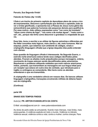 Parusia, Sua Segunda Vinda!
Falando de Visões (Ap 1.9-20)
l Este é um trecho do primeiro capítulo do Apocalipse pleno de cores e rico
de ensinamentos. Descreve a perturbação que dominou o apóstolo João ao
ver o Cristo glorificado, e apresenta-nos a Pessoa de Jesus numa glória tão
extraordinária que palavras humanas são pequenas demais para qualificá-la.
Por esse motivo, João utilizou expressões como "voz como de trombeta",
"olhos como chama de fogo", "voz como a de muitas águas", "rosto como o
sol", etc., porque não tinha como descrever a grandeza e a majestade do que
via.
Esse fato, levou o escritor a se utilizar de figuras estranhas e diferentes por
lhe faltar conceitos mais lógicos, mais claros e, até, mais humanos. Não se
esqueça, porém, que estamos num ambiente de códigos, sinais e
criptografia (linguagem cifrada) que a Igreja daqueles dias podia entender
com clareza.
Essa questão de linguagem cifrada é interessante. Na Segunda Guerra, o
exército norte-americano estava tendo seus códigos decifrados pelos
alemães. Ficaram os aliados muito prejudicados porque mensagens, ordens,
movimento de tropas estavam sendo decodificados pelos adversários.
Resolveram o problema utilizando soldados que eram nativos americanos,
índios, portanto, que transmitiam as mensagens em sua língua tribal para
um receptor que estava em outra área de combate, que retraduzia para o
inglês e a entregava ao comandante. Não havia como os alemães
entenderem o que era transmitido.
A criptografia é uma verdadeira ciência em nossos dias. Os bancos utilizam
linguagem criptográfica, transações envolvendo milhões de dólares fazem
uso da criptografia.
(Continua)
parte VIII
SINAIS DOS TEMPOS FINDOS
Autor(a): PR. AIRTON EVANGELISTA DA COSTA
E-Mail: aicosta@secrel.com.br - www.palavradaverdade.com
As dores de parto estão se amiudando, ficando mais intensas, mais fortes, mais
preocupantes. A violência explode em todo o mundo. Violência no trânsito;
violência sexual; violência contra a vida; contra a mulher; contra crianças. Para
Reverendo Gilson de Oliveira Pastor da Igreja Presbiteriana de Nova Vida 64
 