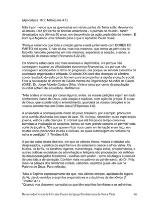 (Apocalipse 16.9; Malaquias 4.1).
Não é por menos que as queimadas em várias partes da Terra estão devorando
as matas. Dez por cento da floresta amazônica - o pulmão do mundo - foram
devastados nos últimos 50 anos, em decorrência da ação predatória do homem. É
bom que façamos uma reflexão para o que o Apóstolo Paulo disse:
"Porque sabemos que toda a criação geme e está juntamente com DORES DE
PARTO até agora. E não só ela, mas nós mesmos, que temos as primícias do
Espírito, também gememos em nós mesmos, esperando a adoção, a saber, a
redenção do nosso corpo"(Romanos 8.22-23).
Os homens estão cada vez mais ansiosos e deprimidos, ora porque não
conseguem superar as dificuldades economico-financeiras, ora porque não
conseguem acompanhar o ritmo do progresso, ora porque se sentem excluídos da
sociedade organizada e elitizada. O século XXI será das doenças do cérebro,
como resultado do esforço do homem para acompanhar a rápida evolução social.
Esta a declaração do diretor de Saúde mental da Organização Mundial da Saúde
(OMS), Dr. Jorge Alberto Costa e Silva. Vinte e cinco por cento da população
mundial sofrem de ansiedade. Reflitamos:
"Não andeis ansiosos por coisa alguma; antes, as vossas petições sejam em tudo
conhecidas diante de Deus, pela oração e súplicas, com ação de graças. E a paz
de Deus, que excede todo o entendimento, guardará os vossos corações e os
vossos sentimentos em Cristo Jesus"(Filipenses 4.6).
A ansiedade e oconseqüente medo do povo brasileiro, por exemplo, produzem
uma corrida alucinada aos jogos de azar. Ali, no jogo, depositam suas esperanças
jovens, velhos e até crianças. E o Brasil que até há pouco tempo colocava
barreiras à instalação de cassinos, tornou-se num grande cassino ao permitir toda
sorte de jogatina. "Os que querem ficar ricos caem em tentação e em laço, em
muitas concupiscências loucas e nocivas, as quais submergem os homens na
ruína e perdição" (1 Timóteo 6.9).
A par de todos esses desvios, em que os valores éticos, morais e cristãos são
desprezados, a prática do espiritismo e do satanismo cresce a olhos vistos. Os
búzios, os tarôs, os baralhos ciganos; numerologia, mapa astral, cristalomancia, e
outras práticas esotéricas de adivinhação e feitiçaria são procuradas por milhões
de desesperançados brasileiros - ovelhas sem pastor - como náufragos à procura
de uma tábua de salvação. Confiam mais na palavra do pai-de-santo, do Dr. Fritz;
mais na palavra dos demônios (orixás, caboclos, espíritos guias) do que na
Palavra de Deus. Para reflexão:
"Mas o Espírito expressamente diz que, nos últimos tempos, apostatarão alguns
da fé, dando ouvidos a espíritos enganadores e a doutrinas de demônios (1
Timóteo 4.1).
"Quando vos disserem: consultai os que têm espíritos familiares e os adivinhos,
Reverendo Gilson de Oliveira Pastor da Igreja Presbiteriana de Nova Vida 66
 