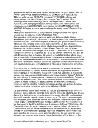 que chilreiam e murmuram entre dentes; não recorrerá um povo ao seu Deus? A
FAVOR DOS VIVOS INTERROGAR-SE-ÃO OS MORTOS?" (Isaías 8.19)
"Não vos voltareis para MÉDIUNS, nem para FEITICEIROS, a fim de vos
contaminardes com eles. Eu sou o Senhor vosso Deus"(Levíticos 19.31).
"Não haja no teu meio quem faça passar pelo fogo o filho ou a filha, nem
ADIVINHADOR, nem prognosticador, nem agoureiro, nem FEITICEIRO, nem
encantador, nem NECROMANTE ,nem mágico, nem QUEM CONSULTE OS
MORTOS. O Senhor abomina todo aquele que faz essas coisas" (Deuteronômio
18.9-12).
"Mas quanto aos feiticeiros...a sua parte será no lago que arde com fogo e
enxofre, que é a segunda morte" (Apocalipse 21.8).
Desnecessário continuarmos expondo as feridas da humanidade. Muitos
reconhecem que a situação não é nada boa. O sistema mundial, quer seja gerido
ou conduzido pelo Comunismo ou pelo Capitalismo, por governos democráticos ou
ditatoriais, faliu. O fosso entre ricos e pobres aumenta. Os dois bilhões de
miseráveis deste planeta são o retrato falado da incompetência, da prepotência,
do desamor e da depravação do homem. Porém, Deus não está de braços
cruzados. Assim como nos tempos de Noé e de Ló, Ele sabe o dia e a hora e até
os segundos em que o seu grande dia - o Dia do Senhor - terá início. Nos dias de
Noé, Deus vendo que "a maldade do homem se multiplicara sobre a terra e que
toda a imaginação dos pensamentos de seu coração era só má continuamente", e
que "a terra estava cheia de violência", exterminou todos os seres viventes através
do dilúvio. Pela mesma razão as cidades de Sodoma e Gomorra foram destruídas
com seus habitantes, por se multiplicarem a violência, a imoralidade e a injustiça.
Em nossos dias, a promiscuidade sexual e a maldade dos homens alcançaram
níveis insuportáveis. O sistema mundial está falido, e não podia ser de outra
maneira porque "o mundo jaz no maligno"(1 João 5.19). Satanás é o deus deste
mundo, e na sua ação devastadora ele deseja "matar, roubar e destruir". Satanás
é o maior inimigo do homem porque o homem é a obra-prima de Deus. Quando os
homens se rebelam contra Deus, ficam automaticamente sob o domínio do
Maligno e, nessa condição, os desejos carnais predominam: prostituição,
impureza, lascívia, idolatria, feitiçaria, inimizades, porfias, iras, pelejas, heresias,
invejas, homicídios, bebedices, glutonarias (Gálatas 5.19-21).
Os que amam as coisas deste mundo, ou seja, os que fazem parte do processo
mundano; os que estão se sentindo muito bem na prática do adultério, das drogas,
da mentira, da idolatria, da consulta aos mortos, esses não estão vendo nada de
anormal à sua volta. A razão é porque estão cegos: "Se ainda o nosso evangelho
está encoberto, para os que se perdem está encoberto. Nos quais o deus deste
século cegou os entendimentos dos incrédulos para que não lhes resplandeça a
luz do evangelho da glória de Cristo, que é a imagem de Deus" (2 Coríntios 4.4) .
Quem está morto não sente o peso do pecado, porque defunto não sente dor.
Quem nasce e vive em trevas não sente muita necessidade de luz. Quem está
atolado em excremento até o pescoço não sente a fedentina ao seu redor. Mas
quem está fora do processo, como gotinhas reluzentes de óleo pairando sobre
águas turvas, enxerga, sente e geme diante da situação caótica do mundo. Os
Reverendo Gilson de Oliveira Pastor da Igreja Presbiteriana de Nova Vida 67
 