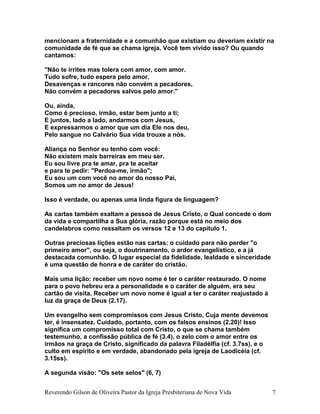 mencionam a fraternidade e a comunhão que existiam ou deveriam existir na
comunidade de fé que se chama igreja. Você tem vivido isso? Ou quando
cantamos:
"Não te irrites mas tolera com amor, com amor.
Tudo sofre, tudo espera pelo amor.
Desavenças e rancores não convém a pecadores,
Não convém a pecadores salvos pelo amor."
Ou, ainda,
Como é precioso, irmão, estar bem junto a ti;
E juntos, lado a lado, andarmos com Jesus,
E expressarmos o amor que um dia Ele nos deu,
Pelo sangue no Calvário Sua vida trouxe a nós.
Aliança no Senhor eu tenho com você:
Não existem mais barreiras em meu ser.
Eu sou livre pra te amar, pra te aceitar
e para te pedir: "Perdoa-me, irmão";
Eu sou um com você no amor do nosso Pai,
Somos um no amor de Jesus!
Isso é verdade, ou apenas uma linda figura de linguagem?
As cartas também exaltam a pessoa de Jesus Cristo, o Qual concede o dom
da vida e compartilha a Sua glória, razão porque está no meio dos
candelabros como ressaltam os versos 12 e 13 do capítulo 1.
Outras preciosas lições estão nas cartas: o cuidado para não perder "o
primeiro amor", ou seja, o doutrinamento, o ardor evangelístico, e a já
destacada comunhão. O lugar especial da fidelidade, lealdade e sinceridade
é uma questão de honra e de caráter do cristão.
Mais uma lição: receber um novo nome é ter o caráter restaurado. O nome
para o povo hebreu era a personalidade e o caráter de alguém, era seu
cartão de visita. Receber um novo nome é igual a ter o caráter reajustado à
luz da graça de Deus (2.17).
Um evangelho sem compromissos com Jesus Cristo, Cuja mente devemos
ter, é insensatez. Cuidado, portanto, com os falsos ensinos (2.20)! Isso
significa um compromisso total com Cristo, o que se chama também
testemunho, a confissão pública de fé (3.4), o zelo com o amor entre os
irmãos na graça de Cristo, significado da palavra Filadélfia (cf. 3.7ss), e o
culto em espírito e em verdade, abandonado pela igreja de Laodicéia (cf.
3.15ss).
A segunda visão: "Os sete selos" (6, 7)
Reverendo Gilson de Oliveira Pastor da Igreja Presbiteriana de Nova Vida 7
 
