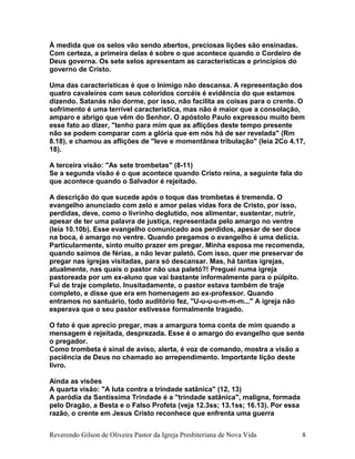À medida que os selos vão sendo abertos, preciosas lições são ensinadas.
Com certeza, a primeira delas é sobre o que acontece quando o Cordeiro de
Deus governa. Os sete selos apresentam as características e princípios do
governo de Cristo.
Uma das características é que o Inimigo não descansa. A representação dos
quatro cavaleiros com seus coloridos corcéis é evidência do que estamos
dizendo. Satanás não dorme, por isso, não facilita as coisas para o crente. O
sofrimento é uma terrível característica, mas não é maior que a consolação,
amparo e abrigo que vêm do Senhor. O apóstolo Paulo expressou muito bem
esse fato ao dizer, "tenho para mim que as aflições deste tempo presente
não se podem comparar com a glória que em nós há de ser revelada" (Rm
8.18), e chamou as aflições de "leve e momentânea tribulação" (leia 2Co 4.17,
18).
A terceira visão: "As sete trombetas" (8-11)
Se a segunda visão é o que acontece quando Cristo reina, a seguinte fala do
que acontece quando o Salvador é rejeitado.
A descrição do que sucede após o toque das trombetas é tremenda. O
evangelho anunciado com zelo e amor pelas vidas fora de Cristo, por isso,
perdidas, deve, como o livrinho deglutido, nos alimentar, sustentar, nutrir,
apesar de ter uma palavra de justiça, representada pelo amargo no ventre
(leia 10.10b). Esse evangelho comunicado aos perdidos, apesar de ser doce
na boca, é amargo no ventre. Quando pregamos o evangelho é uma delícia.
Particularmente, sinto muito prazer em pregar. Minha esposa me recomenda,
quando saímos de férias, a não levar paletó. Com isso, quer me preservar de
pregar nas igrejas visitadas, para só descansar. Mas, há tantas igrejas,
atualmente, nas quais o pastor não usa paletó?! Preguei numa igreja
pastoreada por um ex-aluno que vai bastante informalmente para o púlpito.
Fui de traje completo. Inusitadamente, o pastor estava também de traje
completo, e disse que era em homenagem ao ex-professor. Quando
entramos no santuário, todo auditório fez, "U-u-u-u-m-m-m..." A igreja não
esperava que o seu pastor estivesse formalmente tragado.
O fato é que aprecio pregar, mas a amargura toma conta de mim quando a
mensagem é rejeitada, desprezada. Esse é o amargo do evangelho que sente
o pregador.
Como trombeta é sinal de aviso, alerta, é voz de comando, mostra a visão a
paciência de Deus no chamado ao arrependimento. Importante lição deste
livro.
Ainda as visões
A quarta visão: "A luta contra a trindade satânica" (12, 13)
A paródia da Santíssima Trindade é a "trindade satânica", maligna, formada
pelo Dragão, a Besta e o Falso Profeta (veja 12.3ss; 13.1ss; 16.13). Por essa
razão, o crente em Jesus Cristo reconhece que enfrenta uma guerra
Reverendo Gilson de Oliveira Pastor da Igreja Presbiteriana de Nova Vida 8
 