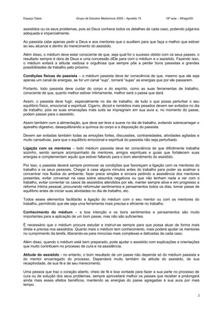Espaço Oásis Grupo de Estudos Mediúnicos 2005 – Apostila 15 18ª aula – 08/ago/05
assistidos ou os seus problemas, pois só Deus conhece todos os detalhes de cada caso, podendo julgá-los
adequada e imparcialmente.
Ao passista cabe apenas pedir a Deus e aos mentores que o auxiliem para que faça o melhor que estiver
ao seu alcance e dentro do merecimento do assistido.
Além disso, o médium deve estar consciente de que, seja qual for o sucesso obtido com os seus passes, o
resultado sempre é obra de Deus e uma concessão dEle para com o médium e o assistido. Fazendo isso,
o médium evitará a atitude vaidosa e orgulhosa que sempre põe a perder bons passistas e grandes
possibilidades de trabalho pelo próximo.
Condições físicas do passista – o médium passista deve ter consciência de que, mesmo que ele seja
apenas um canal de energias, se for um canal “sujo”, tornará “sujas” as energias que por ele passarem.
Portanto, todo passista deve cuidar do corpo e do espírito, como as suas ferramentas de trabalho,
consciente de que, quanto melhor estiver intimamente, melhor será o passe que dará.
Assim, o passista deve fugir, especialmente no dia de trabalho, de tudo o que possa perturbar o seu
equilíbrio físico, emocional e espiritual. Cigarro, álcool e remédios mais pesados devem ser evitados no dia
de trabalho, pois as suas emanações mais sutis se impregnam em sua aura e, no momento do passe,
podem passar para o assistido.
Assim também com a alimentação, que deve ser leve e suave no dia de trabalho, evitando sobrecarregar o
aparelho digestivo, desequilibrando a química do corpo e a disposição do passista.
Devem ser evitadas também todas as emoções fortes, discussões, contrariedades, atividades agitadas e
muito cansativas, para que o equilíbrio emocional e espiritual do passista não seja perturbado.
Ligação com os mentores – todo médium passista deve ter consciência de que dificilmente trabalha
sozinho, sendo sempre acompanhado de mentores, amigos espirituais e guias que fortalecem suas
energias e complementam aquilo que estiver faltando para o bom atendimento do assistido.
Por isso, o passista deverá sempre promover as condições que favoreçam a ligação com os mentores do
trabalho e os seus pessoais. Chegar à casa alguns minutos antes do trabalho para poder se acalmar e
concentrar nos fluidos do ambiente, fazer prece simples e sincera pedindo a assistência dos mentores
presentes, evitar conversar na casa sobre assuntos negativos ou que não tenham nada a ver com o
trabalho, evitar comentar os casos de assistidos atendidos por ele, manter sempre ativa e em progresso a
reforma íntima pessoal, procurando reformular sentimentos e pensamentos todos os dias, tomar passe de
equilíbrio antes de iniciar suas atividades no dia de trabalho, etc.
Todos esses elementos facilitarão a ligação do médium com o seu mentor ou com os mentores do
trabalho, permitindo que ele seja uma ferramenta mais precisa e eficiente no trabalho.
Conhecimento do médium – a boa intenção e os bons sentimentos e pensamentos são muito
importantes para a aplicação de um bom passe, mas não são suficientes.
É necessário que o médium procure estudar e instruir-se sempre para que possa atuar de forma mais
direta e precisa nos assistidos. Quanto mais o médium tem conhecimento, mais poderá ajudar os mentores
no cumprimento da tarefa, liberando-os para minúcias mais complexas e delicadas de cada caso.
Além disso, quando o médium está bem preparado, pode ajudar o assistido com explicações e orientações
que muito contribuem no processo de cura e na assistência.
Atitude do assistido - no entanto, o bom resultado de um passe não depende só do médium passista e
do mentor encarregado do processo. Dependerá muito também da atitude do assistido, de sua
receptividade, de sua fé e de seu merecimento.
Uma pessoa que traz o coração aberto, cheio de fé e boa vontade para fazer a sua parte no processo de
cura ou de solução dos seus problemas, sempre aproveitará melhor os passes que receber e prolongará
ainda mais esses efeitos benéficos, mantendo as energias do passe agregadas à sua aura por mais
tempo.
2
 