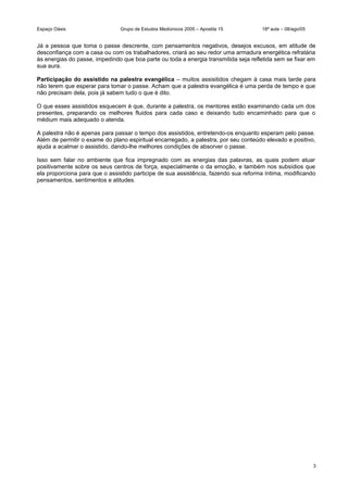 Espaço Oásis Grupo de Estudos Mediúnicos 2005 – Apostila 15 18ª aula – 08/ago/05
Já a pessoa que toma o passe descrente, com pensamentos negativos, desejos excusos, em atitude de
desconfiança com a casa ou com os trabalhadores, criará ao seu redor uma armadura energética refratária
às energias do passe, impedindo que boa parte ou toda a energia transmitida seja refletida sem se fixar em
sua aura.
Participação do assistido na palestra evangélica – muitos assisitidos chegam à casa mais tarde para
não terem que esperar para tomar o passe. Acham que a palestra evangélica é uma perda de tempo e que
não precisam dela, pois já sabem tudo o que é dito.
O que esses assistidos esquecem é que, durante a palestra, os mentores estão examinando cada um dos
presentes, preparando os melhores fluidos para cada caso e deixando tudo encaminhado para que o
médium mais adequado o atenda.
A palestra não é apenas para passar o tempo dos assistidos, entretendo-os enquanto esperam pelo passe.
Além de permitir o exame do plano espiritual encarregado, a palestra, por seu conteúdo elevado e positivo,
ajuda a acalmar o assistido, dando-lhe melhores condições de absorver o passe.
Isso sem falar no ambiente que fica impregnado com as energias das palavras, as quais podem atuar
positivamente sobre os seus centros de força, especialmente o da emoção, e também nos subsídios que
ela proporciona para que o assistido participe de sua assistência, fazendo sua reforma íntima, modificando
pensamentos, sentimentos e atitudes.
3
 