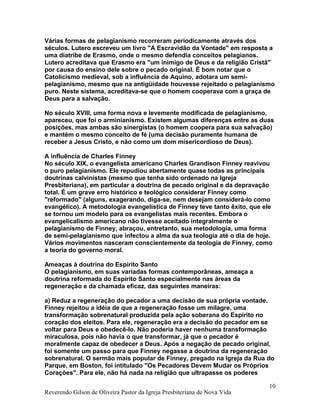Várias formas de pelagianismo recorreram periodicamente através dos
séculos. Lutero escreveu um livro "A Escravidão da Vontade" em resposta a
uma diatribe de Erasmo, onde o mesmo defendia conceitos pelagianos.
Lutero acreditava que Erasmo era "um inimigo de Deus e da religião Cristã"
por causa do ensino dele sobre o pecado original. É bom notar que o
Catolicismo medieval, sob a influência de Aquino, adotara um semi-
pelagianismo, mesmo que na antigüidade houvesse rejeitado o pelagianismo
puro. Neste sistema, acreditava-se que o homem cooperava com a graça de
Deus para a salvação.
No século XVIII, uma forma nova e levemente modificada de pelagianismo,
apareceu, que foi o arminianismo. Existem algumas diferenças entre as duas
posições, mas ambas são sinergistas (o homem coopera para sua salvação)
e mantém o mesmo conceito de fé (uma decisão puramente humana de
receber a Jesus Cristo, e não como um dom misericordioso de Deus).
A influência de Charles Finney
No século XIX, o evangelista americano Charles Grandison Finney reavivou
o puro pelagianismo. Ele repudiou abertamente quase todas as principais
doutrinas calvinistas (mesmo que tenha sido ordenado na Igreja
Presbiteriana), em particular a doutrina de pecado original e da depravação
total. É um grave erro histórico e teológico considerar Finney como
"reformado" (alguns, exagerando, diga-se, nem desejam considerá-lo como
evangélico). A metodologia evangelística de Finney teve tanto êxito, que ele
se tornou um modelo para os evangelistas mais recentes. Embora o
evangelicalismo americano não tivesse aceitado integralmente o
pelagianismo de Finney, abraçou, entretanto, sua metodologia, uma forma
de semi-pelagianismo que infectou a alma da sua teologia até o dia de hoje.
Vários movimentos nasceram conscientemente da teologia de Finney, como
a teoria do governo moral.
Ameaças à doutrina do Espírito Santo
O pelagianismo, em suas variadas formas contemporâneas, ameaça a
doutrina reformada do Espírito Santo especialmente nas áreas da
regeneração e da chamada eficaz, das seguintes maneiras:
a) Reduz a regeneração do pecador a uma decisão de sua própria vontade.
Finney rejeitou a idéia de que a regeneração fosse um milagre, uma
transformação sobrenatural produzida pela ação soberana do Espírito no
coração dos eleitos. Para ele, regeneração era a decisão do pecador em se
voltar para Deus e obedecê-lo. Não poderia haver nenhuma transformação
miraculosa, pois não havia o que transformar, já que o pecador é
moralmente capaz de obedecer a Deus. Após a negação de pecado original,
foi somente um passo para que Finney negasse a doutrina da regeneração
sobrenatural. O sermão mais popular de Finney, pregado na Igreja da Rua do
Parque, em Boston, foi intitulado "Os Pecadores Devem Mudar os Próprios
Corações". Para ele, não há nada na religião que ultrapasse os poderes
Reverendo Gilson de Oliveira Pastor da Igreja Presbiteriana de Nova Vida
10
 