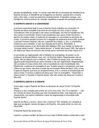pecado da blasfêmia, então, é o ponto mais alto de um processo de resistência ao
Espírito de Deus. É blasfêmia ser antagônico ao Senhor, quando Ele o chama
para o Seu lado, e você se posiciona contrariamente. O desdém começa, vira
resistência, endurecimento do coração, blasfêmia e resulta em perdição eterna.
O ESPÍRITO SANTO E A CONVERSÃO
A primeira importante lição é que o Espírito Santo trabalha na conversão. O
Espírito de Deus completa Sua obra de convicção em nós, e traz à nossa
consciência o fato do pecado e da nossa condenação. Se não há resistência, Ele
nos conduz à conversão. Assim é que aceitamos que Jesus Cristo Se torne o
Senhor de nossas vidas. A essência da salvação é a conversão ao senhorio de
Cristo. O primeiro pecado humano foi a negação da soberania divina (38); quando
o primeiro homem resolveu não ser o gerente da criação, e, sim, o proprietário,
evidenciou-se a rebeldia, e com isso repúdio da lei divina. Resultado: a
humanidade passou a ser dominada pelo Maligno (39), que recebe os títulos de
"príncipe deste mundo", "deus deste século", e "poder das trevas" (40). Ser salvo é
ser liberto por Deus do domínio das trevas para o senhorio de Cristo Jesus (41).
A conversão ou regeneração não é trabalho do evangelista, do pastor ou do
professor da Escola Bíblica, mas, sim, do Espírito Santo. Regeneração não se
herda, não se adquire com o batismo, não é mérito da igreja, pois, na verdade,
alguém pode freqüentá-la por anos corridos e não ser regenerado. Regeneração
não consiste em boas obras (42), nem é resultado de vida moral ilibada (43).
Realmente, a palavra do evangelho é que "a todos quanto o receberam, aos que
crêem no seu nome, deu-lhes o poder de se tornarem filhos de Deus" (44), e isso
é ação do Espírito que leva ao arrependimento, à fé, e conduz à incorporação em
Jesus Cristo. E ensina a palavra de Deus que "crer no evangelho", "responder a
Jesus Cristo" e "receber o Espírito Santo" são três modos de observar o mesmo
fato (45).
O ESPÍRITO SANTO E O CRENTE
Como agiu e age o Espírito de Deus no discípulo de Jesus Cristo? O Espírito
Santo
preparou o seu coração para entrar em uma nova vida. Tito 3.5 o explicita: "...não
em virtude de obras de justiça que nós houvéssemos feito, mas segundo a sua
misericórdia, nos salvou mediante o lavar da regeneração e renovação pelo
Espírito Santo".
Espírito de Deus o recriou. Jesus não o ensinou? "Em verdade, em verdade te
digo que se alguém nascer da água e do Espírito, não pode entrar no reino de
Deus"(49)
O Espírito Santo fez ainda mais:
imprimiu o próprio caráter de Deus em sua vida! A Bíblia chama a esse fato o selo
Reverendo Gilson de Oliveira Pastor da Igreja Presbiteriana de Nova Vida
100
 