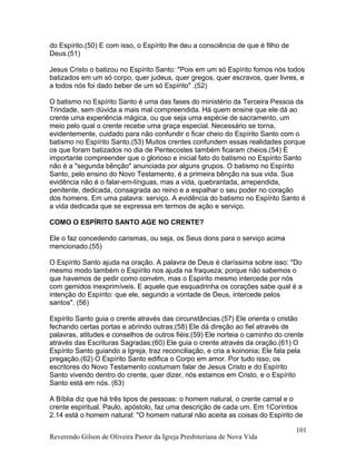 do Espírito.(50) E com isso, o Espírito lhe deu a consciência de que é filho de
Deus.(51)
Jesus Cristo o batizou no Espírito Santo: "Pois em um só Espírito fomos nós todos
batizados em um só corpo, quer judeus, quer gregos, quer escravos, quer livres, e
a todos nós foi dado beber de um só Espírito" .(52)
O batismo no Espírito Santo é uma das fases do ministério da Terceira Pessoa da
Trindade, sem dúvida a mais mal compreendida. Há quem ensine que ele dá ao
crente uma experiência mágica, ou que seja uma espécie de sacramento, um
meio pelo qual o crente recebe uma graça especial. Necessário se torna,
evidentemente, cuidado para não confundir o ficar cheio do Espírito Santo com o
batismo no Espírito Santo.(53) Muitos crentes confundem essas realidades porque
os que foram batizados no dia de Pentecostes também ficaram cheios.(54) É
importante compreender que o glorioso e inicial fato do batismo no Espírito Santo
não é a "segunda bênção" anunciada por alguns grupos. O batismo no Espírito
Santo, pelo ensino do Novo Testamento, é a primeira bênção na sua vida. Sua
evidência não é o falar-em-línguas, mas a vida, quebrantada, arrependida,
penitente, dedicada, consagrada ao reino e a espalhar o seu poder no coração
dos homens. Em uma palavra: serviço. A evidência do batismo no Espírito Santo é
a vida dedicada que se expressa em termos de ação e serviço.
COMO O ESPÍRITO SANTO AGE NO CRENTE?
Ele o faz concedendo carismas, ou seja, os Seus dons para o serviço acima
mencionado.(55)
O Espírito Santo ajuda na oração. A palavra de Deus é claríssima sobre isso: "Do
mesmo modo também o Espírito nos ajuda na fraqueza; porque não sabemos o
que havemos de pedir como convém, mas o Espírito mesmo intercede por nós
com gemidos inexprimíveis. E aquele que esquadrinha os corações sabe qual é a
intenção do Espírito: que ele, segundo a vontade de Deus, intercede pelos
santos". (56)
Espírito Santo guia o crente através das circunstâncias.(57) Ele orienta o cristão
fechando certas portas e abrindo outras;(58) Ele dá direção ao fiel através de
palavras, atitudes e conselhos de outros fiéis;(59) Ele norteia o caminho do crente
através das Escrituras Sagradas;(60) Ele guia o crente através da oração.(61) O
Espírito Santo guiando a Igreja, traz reconciliação, e cria a koinonia; Ele fala pela
pregação.(62) O Espírito Santo edifica o Corpo em amor. Por tudo isso, os
escritores do Novo Testamento costumam falar de Jesus Cristo e do Espírito
Santo vivendo dentro do crente, quer dizer, nós estamos em Cristo, e o Espírito
Santo está em nós. (63)
A Bíblia diz que há três tipos de pessoas: o homem natural, o crente carnal e o
crente espiritual. Paulo, apóstolo, faz uma descrição de cada um. Em 1Coríntios
2.14 está o homem natural: "O homem natural não aceita as coisas do Espírito de
Reverendo Gilson de Oliveira Pastor da Igreja Presbiteriana de Nova Vida
101
 
