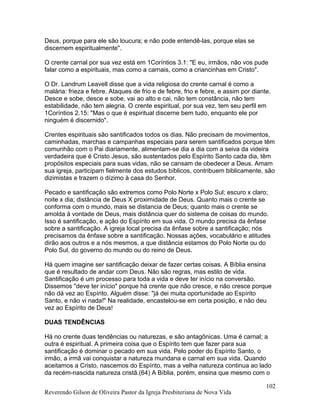 Deus, porque para ele são loucura; e não pode entendê-las, porque elas se
discernem espiritualmente".
O crente carnal por sua vez está em 1Coríntios 3.1: "E eu, irmãos, não vos pude
falar como a espirituais, mas como a carnais, como a criancinhas em Cristo".
O Dr. Landrum Leavell disse que a vida religiosa do crente carnal é como a
malária: frieza e febre. Ataques de frio e de febre, frio e febre, e assim por diante.
Desce e sobe, desce e sobe, vai ao alto e cai, não tem constância, não tem
estabilidade, não tem alegria. O crente espiritual, por sua vez, tem seu perfil em
1Coríntios 2.15: "Mas o que é espiritual discerne bem tudo, enquanto ele por
ninguém é discernido".
Crentes espirituais são santificados todos os dias. Não precisam de movimentos,
caminhadas, marchas e campanhas especiais para serem santificados porque têm
comunhão com o Pai diariamente, alimentam-se dia a dia com a seiva da videira
verdadeira que é Cristo Jesus, são sustentados pelo Espírito Santo cada dia, têm
propósitos especiais para suas vidas, não se cansam de obedecer a Deus. Amam
sua igreja, participam fielmente dos estudos bíblicos, contribuem biblicamente, são
dizimistas e trazem o dízimo à casa do Senhor.
Pecado e santificação são extremos como Polo Norte x Polo Sul; escuro x claro;
noite x dia; distância de Deus X proximidade de Deus. Quanto mais o crente se
conforma com o mundo, mais se distancia de Deus; quanto mais o crente se
amolda à vontade de Deus, mais distância quer do sistema de coisas do mundo.
Isso é santificação, e ação do Espírito em sua vida. O mundo precisa da ênfase
sobre a santificação. A igreja local precisa da ênfase sobre a santificação; nós
precisamos da ênfase sobre a santificação. Nossas ações, vocabulário e atitudes
dirão aos outros e a nós mesmos, a que distância estamos do Polo Norte ou do
Polo Sul, do governo do mundo ou do reino de Deus.
Há quem imagine ser santificação deixar de fazer certas coisas. A Bíblia ensina
que é resultado de andar com Deus. Não são regras, mas estilo de vida.
Santificação é um processo para toda a vida e deve ter início na conversão.
Dissemos "deve ter início" porque há crente que não cresce, e não cresce porque
não dá vez ao Espírito. Alguém disse: "já dei muita oportunidade ao Espírito
Santo, e não vi nada!" Na realidade, encastelou-se em certa posição, e não deu
vez ao Espírito de Deus!
DUAS TENDÊNCIAS
Há no crente duas tendências ou naturezas, e são antagônicas. Uma é carnal; a
outra é espiritual. A primeira coisa que o Espírito tem que fazer para sua
santificação é dominar o pecado em sua vida. Pelo poder do Espírito Santo, o
irmão, a irmã vai conquistar a natureza mundana e carnal em sua vida. Quando
aceitamos a Cristo, nascemos do Espírito, mas a velha natureza continua ao lado
da recém-nascida natureza cristã.(64) A Bíblia, porém, ensina que mesmo com o
Reverendo Gilson de Oliveira Pastor da Igreja Presbiteriana de Nova Vida
102
 