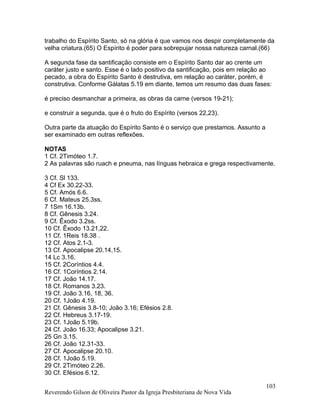 trabalho do Espírito Santo, só na glória é que vamos nos despir completamente da
velha criatura.(65) O Espírito é poder para sobrepujar nossa natureza carnal.(66)
A segunda fase da santificação consiste em o Espírito Santo dar ao crente um
caráter justo e santo. Esse é o lado positivo da santificação, pois em relação ao
pecado, a obra do Espírito Santo é destrutiva, em relação ao caráter, porém, é
construtiva. Conforme Gálatas 5.19 em diante, temos um resumo das duas fases:
é preciso desmanchar a primeira, as obras da carne (versos 19-21);
e construir a segunda, que é o fruto do Espírito (versos 22,23).
Outra parte da atuação do Espírito Santo é o serviço que prestamos. Assunto a
ser examinado em outras reflexões.
NOTAS
1 Cf. 2Timóteo 1.7.
2 As palavras são ruach e pneuma, nas línguas hebraica e grega respectivamente.
3 Cf. Sl 133.
4 Cf Ex 30.22-33.
5 Cf. Amós 6.6.
6 Cf. Mateus 25.3ss.
7 1Sm 16.13b.
8 Cf. Gênesis 3.24.
9 Cf. Êxodo 3.2ss.
10 Cf. Êxodo 13.21,22.
11 Cf. 1Reis 18.38 .
12 Cf. Atos 2.1-3.
13 Cf. Apocalipse 20.14,15.
14 Lc 3.16.
15 Cf. 2Coríntios 4.4.
16 Cf. 1Coríntios 2.14.
17 Cf. João 14.17.
18 Cf. Romanos 3.23.
19 Cf. João 3.16, 18, 36.
20 Cf. 1João 4.19.
21 Cf. Gênesis 3.8-10; João 3.16; Efésios 2.8.
22 Cf. Hebreus 3.17-19.
23 Cf. 1João 5.19b.
24 Cf. João 16.33; Apocalipse 3.21.
25 Gn 3.15.
26 Cf. João 12.31-33.
27 Cf. Apocalipse 20.10.
28 Cf. 1João 5.19.
29 Cf. 2Timóteo 2.26.
30 Cf. Efésios 6.12.
Reverendo Gilson de Oliveira Pastor da Igreja Presbiteriana de Nova Vida
103
 