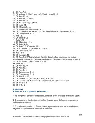 31 Cf. Atos 7.51.
32 Cf. Mateus 12.22-32; Marcos 3.28-30; Lucas 12.10.
33 Cf. Atos 26.28.
34 Cf. Atos 17.32; 24.25.
35 Cf. Atos 17.32.
36 Cf. Atos 5.33-40; 7.54-60.
37 Cf. verso 24.
38 Cf. Gênesis 3.1ss.
39 Cf. 1João 5.19; 2Timóteo 2.26
40 Cf. Cf. João 12.31; 14.30; 16.11; Cf. 2Coríntios 4.4. Colossenses 1.13.
41 Cf. Colossenses 1.13.
42 Tito 3.5.
43 Cf. Isaías 64.6.
44 João 1.12
45 Cf. 2Coríntios 11.4.
46 Cf. João 16.8-11.
49 Cf. João 3.5; 1Coríntios 12.3.
50 Cf. 2Coríntios 1.22; Efésios 1.13; 4.30.
51 Cf. Romanos 8.15-17.
52 1Co 12.13.
53 Cf. Efésios 5.18.
54 Cf. Atos 2.4. O "ficar cheio do Espírito Santo" é fato conhecido por outras
expressões: controle do Espírito e plenitude do Espírito (do latim plenus = cheio).
55 Cf. 1Coríntios 12.4-30; Efésios 4.1-16.
56 Rm 8.26,27.
57 Cf. Atos 16.10.
58 Cf. Atos 16.6
59 Cf. Atos 6;13.
60 Cf. Colossenses 3.16.
61 Cf. Colossenses 3.15.
62 Cf. Atos 2.14,18.
63 Cf. Gálatas 2.20; Cl 1.27; Rm 8.10; 1Co 3.16.
64 Cf. Efésios 4.22; 1Coríntios 3.1; Hebreus 5.13; Colossenses 3.9.
65 Cf. 1João 3.2.
66 Cf. Gl 5.16.
Parte XXVI
ENTECOSTES: O PARADOXO DE DEUS
1 Ao cumprir-se o dia de Pentecostes, estavam todos reunidos no mesmo lugar;
2 E apareceram, distribuídas entre eles, línguas, como de fogo, e pousou uma
sobre cada um deles.
3 Todos ficaram cheios do Espírito Santo e passaram a falar em outras línguas,
segundo o Espírito lhes concedia que falassem.
Reverendo Gilson de Oliveira Pastor da Igreja Presbiteriana de Nova Vida
104
 