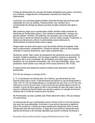 A festa de pentecostes era uma das três festas obrigatórias dos judeus. A primeira
era a Páscoa, a segunda era o Pentecostes a terceira era a festa dos
tabernáculos.
A princípio, era uma festa agrária também chamada de festa das primícias pela
celebração do início da colheita. Posteriormente, veio, também ser a
comemoração da entrega da aliança que teria se dado cinqüenta dias após o
êxodo.
Não podemos negar que no pentecostes cristão, também estão presentes os
elementos do Pentecostes judaico. Com certeza no pentecostes, começa uma
grande colheita. Também, não podemos nos esquecer que a nova aliança de
Deus já não é escrita em tábuas de pedras, mas em nosso coração. Finalmente, a
alegria que deveria ser a tônica no pentecostes judaico extravasa no
derramamento do Espírito Santo sobre a Igreja.
Pregar sobre um texto como esse é uma das tarefas difíceis do pregador. Este
texto é policromático, polisemântico. Fôssemos abordar, todos os seus ângulos,
vertentes e nuances, levaríamos, quem sabe cinqüenta dias...
Queremos, porém, falar a partir da perspectiva dos paradoxos que se encontram
no texto. A palavra paradoxo, vem do grego e significa: parecer ou aparentar . O
paradoxo não é uma contradição. Na contradição uma coisa nega a outra. No
paradoxo, há uma aparente contradição, não, uma real contradição. Jesus, usou
paradoxos: Quem perde a sua vida por minha causa acha-la-á. (Mt. 10.39).
É nesse sentido que estaremos usando a palavra para descrever o evento
pentecostes.
Foi o fim do começo e o começo do fim.
2. 17. E acontecerá nos últimos dias, diz o Senhor, que derramarei do meu
Espírito sobre toda a carne. O derramamento do Espírito no dia de Pentecostes é
início e fim. É o fim da antiga aliança e o surgimento de uma nova. É o fim de uma
velha era e o início de uma nova. O que era escrito em pedras agora é escrito no
coração. O povo de Deus agora já não é uma questão de raça (ser judeu) mas de
roça (é a colheita do Espírito Santo que semeia a palavra no coração do homem) .
Israel já não é o limite do arraial do povo de Deus.
No Pentecostes, ao citar o profeta Joel, Pedro deixa bem claro: o fim já começou
há muito tempo.
A compreensão de que o pentecostes marca o tempo do fim e o fim dos tempos,
traz para nós duas aplicações. A primeira, é que somos chamados à vigilância,
pois o fim se abrevia, o tempo da nossa partida para chegarmos enfim à nossa
Canaã está cada dia mais próximo. A segunda é que devemos repreender todo
espírito de alvoroço e de confusão daqueles que querem conhecer os tempos e
Reverendo Gilson de Oliveira Pastor da Igreja Presbiteriana de Nova Vida
105
 