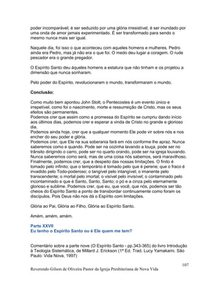 poder incomparável; é ser seduzido por uma glória irresistível, é ser inundado por
uma onda de amor jamais experimentado. É ser transformado para sendo o
mesmo nunca mais ser igual.
Naquele dia, foi isso o que aconteceu com aqueles homens e mulheres. Pedro
ainda era Pedro, mas já não era o que foi. O medo deu lugar a coragem. O rude
pescador era o grande pregador.
O Espírito Santo deu àqueles homens a estatura que não tinham e os projetou a
dimensão que nunca sonharam.
Pelo poder do Espírito, revolucionaram o mundo, transformaram o mundo.
Conclusão:
Como muito bem apontou John Stott, o Pentecostes é um evento único e
irrepetível, como foi o nascimento, morte e ressurreição de Cristo, mas os seus
efeitos são permanentes.
Podemos crer que assim como a promessa do Espírito se cumpriu dando início
aos últimos dias, podemos crer e esperar a vinda de Cristo no grande e glorioso
dia.
Podemos ainda hoje, crer que a qualquer momento Ele pode vir sobre nós e nos
encher do seu poder e glória.
Podemos crer, que Ele na sua soberania fará em nós conforme lhe apraz. Nunca
saberemos como e quando. Pode ser na cozinha lavando a louça, pode ser no
trânsito dirigindo o carro, pode ser no quarto orando, pode ser na igreja louvando.
Nunca saberemos como será, mas de uma coisa nós sabemos, será maravilhoso.
Finalmente, podemos crer, que a despeito das nossas limitações. O finito é
tomado pelo infinito; que o temporário é tomado pelo que é perene; que o fraco é
invadido pelo Todo-poderoso; o tangível pelo intangível; o imanente pelo
transcendente; o mortal pelo imortal; o visível pelo invisível; o contaminado pelo
incontaminado e que é Santo, Santo, Santo; o pó e a cinza pelo eternamente
glorioso e sublime. Podemos crer, que eu, que você, que nós, podemos ser tão
cheios do Espírito Santo a ponto de transbordar continuamente como foram os
discípulos. Pois Deus não nos dá o Espírito com limitações.
Glória ao Pai, Glória ao Filho, Glória ao Espírito Santo.
Amém, amém, amém.
Parte XXVII
Eu tenho o Espírito Santo ou é Ele quem me tem?
Comentário sobre a parte nove (O Espírito Santo - pp.343-365) do livro Introdução
à Teologia Sistemática, de Millard J. Erickson (1ª Ed. Trad. Lucy Yamakami. São
Paulo: Vida Nova, 1997)
Reverendo Gilson de Oliveira Pastor da Igreja Presbiteriana de Nova Vida
107
 