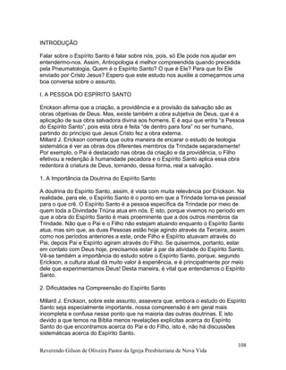 INTRODUÇÃO
Falar sobre o Espírito Santo é falar sobre nós, pois, só Ele pode nos ajudar em
entendermo-nos. Assim, Antropologia é melhor compreendida quando precedida
pela Pneumatologia. Quem é o Espírito Santo? O que é Ele? Para que foi Ele
enviado por Cristo Jesus? Espero que este estudo nos auxilie a começarmos uma
boa conversa sobre o assunto.
I. A PESSOA DO ESPÍRITO SANTO
Erickson afirma que a criação, a providência e a provisão da salvação são as
obras objetivas de Deus. Mas, existe também a obra subjetiva de Deus, que é a
aplicação de sua obra salvadora divina aos homens. E é aqui que entra “a Pessoa
do Espírito Santo”, pois esta obra é feita “de dentro para fora” no ser humano,
partindo do princípio que Jesus Cristo fez a obra externa.
Millard J. Erickson comenta que outra maneira de encarar o estudo de teologia
sistemática é ver as obras dos diferentes membros da Trindade separadamente!
Por exemplo, o Pai é destacado nas obras da criação e da providência, o Filho
efetivou a redenção à humanidade pecadora e o Espírito Santo aplica essa obra
redentora à criatura de Deus, tornando, dessa forma, real a salvação.
1. A Importância da Doutrina do Espírito Santo
A doutrina do Espírito Santo, assim, é vista com muita relevância por Erickson. Na
realidade, para ele, o Espírito Santo é o ponto em que a Trindade torna-se pessoal
para o que crê. O Espírito Santo é a pessoa específica da Trindade por meio de
quem toda a Divindade Triúna atua em nós. E isto, porque vivemos no período em
que a obra do Espírito Santo é mais proeminente que a dos outros membros da
Trindade. Não que o Pai e o Filho não estejam atuando enquanto o Espírito Santo
atua, mas sim que, as duas Pessoas estão hoje agindo através da Terceira, assim
como nos períodos anteriores a este, onde Filho e Espírito atuavam através do
Pai, depois Pai e Espírito agiram através do Filho. Se quisermos, portanto, estar
em contato com Deus hoje, precisamos estar à par da atividade do Espírito Santo.
Vê-se também a importância do estudo sobre o Espírito Santo, porque, segundo
Erickson, a cultura atual dá muito valor à experiência, e é principalmente por meio
dele que experimentamos Deus! Desta maneira, é vital que entendamos o Espírito
Santo.
2. Dificuldades na Compreensão do Espírito Santo
Millard J. Erickson, sobre este assunto, assevera que, embora o estudo do Espírito
Santo seja especialmente importante, nossa compreensão é em geral mais
incompleta e confusa nesse ponto que na maioria das outras doutrinas. E isto
devido a que temos na Bíblia menos revelações explícitas acerca do Espírito
Santo do que encontramos acerca do Pai e do Filho, isto é, não há discussões
sistemáticas acerca do Espírito Santo.
Reverendo Gilson de Oliveira Pastor da Igreja Presbiteriana de Nova Vida
108
 