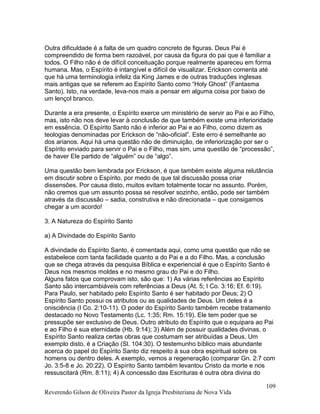 Outra dificuldade é a falta de um quadro concreto de figuras. Deus Pai é
compreendido de forma bem razoável, por causa da figura do pai que é familiar a
todos. O Filho não é de difícil conceituação porque realmente apareceu em forma
humana. Mas, o Espírito é intangível e difícil de visualizar. Erickson comenta até
que há uma terminologia infeliz da King James e de outras traduções inglesas
mais antigas que se referem ao Espírito Santo como “Holy Ghost” (Fantasma
Santo). Isto, na verdade, leva-nos mais a pensar em alguma coisa por baixo de
um lençol branco.
Durante a era presente, o Espírito exerce um ministério de servir ao Pai e ao Filho,
mas, isto não nos deve levar à conclusão de que também existe uma inferioridade
em essência. O Espírito Santo não é inferior ao Pai e ao Filho, como dizem as
teologias denominadas por Erickson de “não-oficial”. Este erro é semelhante ao
dos arianos. Aqui há uma questão não de diminuição, de inferiorização por ser o
Espírito enviado para servir o Pai e o Filho, mas sim, uma questão de “processão”,
de haver Ele partido de “alguém” ou de “algo”.
Uma questão bem lembrada por Erickson, é que também existe alguma relutância
em discutir sobre o Espírito, por medo de que tal discussão possa criar
dissensões. Por causa disto, muitos evitam totalmente tocar no assunto. Porém,
não cremos que um assunto possa se resolver sozinho, então, pode ser também
através da discussão – sadia, construtiva e não direcionada – que consigamos
chegar a um acordo!
3. A Natureza do Espírito Santo
a) A Divindade do Espírito Santo
A divindade do Espírito Santo, é comentada aqui, como uma questão que não se
estabelece com tanta facilidade quanto a do Pai e a do Filho. Mas, a conclusão
que se chega através da pesquisa Bíblica e experiencial é que o Espírito Santo é
Deus nos mesmos moldes e no mesmo grau do Pai e do Filho.
Alguns fatos que comprovam isto, são que: 1) As várias referências ao Espírito
Santo são intercambiáveis com referências a Deus (At. 5; I Co. 3:16; Ef. 6:19).
Para Paulo, ser habitado pelo Espírito Santo é ser habitado por Deus; 2) O
Espírito Santo possui os atributos ou as qualidades de Deus. Um deles é a
onisciência (I Co. 2:10-11). O poder do Espírito Santo também recebe tratamento
destacado no Novo Testamento (Lc. 1:35; Rm. 15:19). Ele tem poder que se
pressupõe ser exclusivo de Deus. Outro atributo do Espírito que o equipara ao Pai
e ao Filho é sua eternidade (Hb. 9:14); 3) Além de possuir qualidades divinas, o
Espírito Santo realiza certas obras que costumam ser atribuídas a Deus. Um
exemplo disto, é a Criação (Sl. 104:30). O testemunho bíblico mais abundante
acerca do papel do Espírito Santo diz respeito à sua obra espiritual sobre os
homens ou dentro deles. A exemplo, vemos a regeneração (comparar Gn. 2:7 com
Jo. 3:5-8 e Jo. 20:22). O Espírito Santo também levantou Cristo da morte e nos
ressuscitará (Rm. 8:11); 4) A concessão das Escrituras é outra obra divina do
Reverendo Gilson de Oliveira Pastor da Igreja Presbiteriana de Nova Vida
109
 
