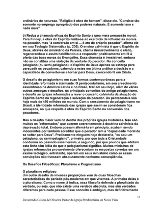 ordinários de natureza. "Religião é obra do homem", disse ele. "Consiste tão
somente no emprego apropriado dos poderes naturais. É somente isso e
nada mais"
b) Reduz a chamada eficaz do Espírito Santo a uma mera persuasão moral.
Para Finney, a obra do Espírito limita-se ao exercício de influências morais
no pecador, mas "a conversão em si ... é ato do próprio pecador", afirma ele
em sua Teologia Sistemática (p. 236). O ensino calvinista é que o Espírito de
Deus, através do ministério da Palavra, chama irresistivelmente o eleito,
regenerando-o e assim habilitando-o a responder positivamente em fé à
oferta das boas novas do Evangelho. Essa chamada é irresistível, embora
não se constitua uma violação da vontade do pecador. No conceito
pelagiano (ou semi-pelagiano), o Espírito de Deus apenas se esforça para
persuadir os pecadores, cabendo a estes em última análise a decisão e a
capacidade de converter-se e tornar para Deus, exercendo fé em Cristo.
O desafio do pelagianismo em suas formas contemporâneas para a
identidade reformada é alarmante. O pentecostalismo, em seu crescimento
assombroso na América Latina e no Brasil, traz em seu bojo, além de várias
outras ameaças e desafios, os principais conceitos do antigo pelagianismo,
e desafia as igrejas reformadas a rever o conceito calvinista da atuação do
Espírito Santo na regeneração e salvação do pecador. Os pentecostais são
hoje mais de 450 milhões no mundo. Com o crescimento do pelagianismo no
Brasil, a identidade reformada das igrejas que assim se consideram fica
ameaçada, no que respeita à obra do Espírito Santo na conversão dos
pecadores.
Mas o desafio maior vem de dentro das próprias igrejas históricas. Não são
muitos os "reformados" que aderem coerentemente à doutrina calvinista da
depravação total. Embora possam afirmá-la em princípio, acabam sendo
incoerentes por também acreditar que o pecador tem a "capacidade moral de
se voltar para Deus". Praticamente ninguém hoje declararia, "eu sou um
pelagiano, ou semi-pelagiano", primeiro, por que toda a Cristandade
condenou no passado essa heresia, e segundo, por que poucos que adotam
esta linha têm idéia do que o pelagianismo significa. Muitos ministros de
igrejas reformadas provavelmente ofereceriam as respostas corretas em um
exame teológico, entretanto, operam em seus ministério como se essas
convicções não tivessem absolutamente nenhuma conseqüência.
Os Desafios Filosóficos: Pluralismo e Pragmatismo
O pluralismo religioso
Um outro desafio de imensas proporções vem de duas filosofias
características do período pós-moderno em que vivemos. A primeira delas é
o pluralismo. Como o nome já indica, essa filosofia defende a pluralidade da
verdade, ou seja, que não existe uma verdade absoluta, mas sim verdades
diferentes para cada pessoa. Esse conceito é ambíguo, mas definitivamente
Reverendo Gilson de Oliveira Pastor da Igreja Presbiteriana de Nova Vida
11
 