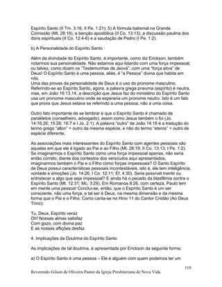 Espírito Santo (II Tm. 3:16; II Pe. 1:21); 5) A fórmula batismal na Grande
Comissão (Mt. 28:19), a benção apostólica (II Co. 13:13), a discussão paulina dos
dons espirituais (II Co. 12:4-6) e a saudação de Pedro (I Pe. 1:2).
b) A Personalidade do Espírito Santo
Além da divindade do Espírito Santo, é importante, como diz Erickson, também
notarmos sua personalidade. Não estamos aqui lidando com uma força impessoal,
ou talvez, como dizem os “Testemunhas de Jeová”, com uma “força ativa” de
Deus! O Espírito Santo é uma pessoa, aliás, é “a Pessoa” divina que habita em
nós.
Uma das provas da personalidade de Deus é o uso do pronome masculino.
Referindo-se ao Espírito Santo, agora, a palavra grega pneuma (espírito) é neutra,
mas, em João 16:13,14, a descrição que Jesus faz do ministério do Espírito Santo
usa um pronome masculino onde se esperaria um pronome neutro. Isto é um fato
que prova que Jesus estava se referindo a uma pessoa, não a uma coisa.
Outro fato importante de se lembrar é que o Espírito Santo é chamado de
parakletos (conselheiro, advogado), assim como Jesus também o foi (Jo.
14:16,26; 15:26; 16:7 e I Jo. 2:1). A palavra “outro” de João 14:16 é a tradução do
termo grego “allon” = outro da mesma espécie, e não do termo “eteros” = outro de
espécie diferente.
As associações mais interessantes do Espírito Santo com agentes pessoais são
aquelas em que ele é ligado ao Pai e ao Filho (Mt. 28:19; II Co. 13:13; I Pe. 1:2).
Se imaginarmos o Espírito Santo como uma força impessoal apenas, não seria
então correto, diante dos contextos dos versículos aqui apresentados,
imaginarmos também o Pai e o Filho como forças impessoais? O Santo Espírito
de Deus possui características pessoais incontestáveis, isto é, ele tem inteligência,
vontade e emoções (Jo. 14:26; I Co. 12:11; Ef. 4:30). Seria possível mentir ou
entristecer a algo que seja impessoal? E ainda há o pecado da blasfêmia contra o
Espírito Santo (Mt. 12:31; Mc. 3:29). Em Romanos 8:26, com certeza, Paulo tem
em mente uma pessoa! Conclui-se, então, que o Espírito Santo é um ser
consciente, não uma força, e tal ser é Deus, na mesma dimensão e da mesma
forma que o Pai e o Filho. Como canta-se no Hino 11 do Cantor Cristão (Ao Deus
Trino):
Tu, Deus, Espírito veraz
Oh! Nossas almas satisfaz
Com gozo, com divina paz
E as nossas aflições desfaz
4. Implicações da Doutrina do Espírito Santo
As implicações de tal doutrina, é apresentada por Erickson da seguinte forma:
a) O Espírito Santo é uma pessoa – Ele é alguém com quem podemos ter um
Reverendo Gilson de Oliveira Pastor da Igreja Presbiteriana de Nova Vida
110
 