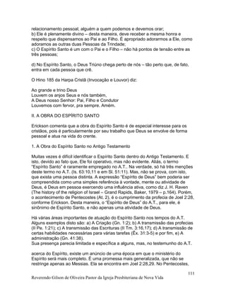 relacionamento pessoal, alguém a quem podemos e devemos orar;
b) Ele é plenamente divino – desta maneira, deve receber a mesma honra e
respeito que dispensamos ao Pai e ao Filho. É apropriado adorarmos a Ele, como
adoramos as outras duas Pessoas da Trindade;
c) O Espírito Santo é um com o Pai e o Filho – não há pontos de tensão entre as
três pessoas;
d) No Espírito Santo, o Deus Triúno chega perto de nós – tão perto que, de fato,
entra em cada pessoa que crê.
O Hino 185 da Harpa Cristã (Invocação e Louvor) diz:
Ao grande e trino Deus
Louvem os anjos Seus e nós também,
A Deus nosso Senhor: Pai, Filho e Condutor
Louvemos com fervor, pra sempre. Amém.
II. A OBRA DO ESPÍRITO SANTO
Erickson comenta que a obra do Espírito Santo é de especial interesse para os
cristãos, pois é particularmente por seu trabalho que Deus se envolve de forma
pessoal e atua na vida do crente.
1. A Obra do Espírito Santo no Antigo Testamento
Muitas vezes é difícil identificar o Espírito Santo dentro do Antigo Testamento. E
isto, devido ao fato que, Ele foi operativo, mas não evidente. Aliás, o termo
“Espírito Santo” é raramente empregado no A.T.. Na verdade, só há três menções
deste termo no A.T. (Is. 63:10,11 e em Sl. 51:11). Mas, não se prova, com isto,
que exista uma pessoa distinta. A expressão “Espírito de Deus” bem poderia ser
compreendida como uma simples referência à vontade, mente ou atividade de
Deus, é Deus em pessoa exercendo uma influência ativa, como diz J. H. Raven
(The history of the religion of Israel – Grand Rapids, Baker, 1979 – p.164). Porém,
o acontecimento de Pentecostes (At. 2), é o cumprimento da profecia de Joel 2:28,
conforme Erickson. Desta maneira, o “Espírito de Deus” do A.T., para ele, é
sinônimo de Espírito Santo, e não apenas uma atividade de Deus.
Há várias áreas importantes de atuação do Espírito Santo nos tempos do A.T.
Alguns exemplos disto são: a) A Criação (Gn. 1:2); b) A transmissão das profecias
(II Pe. 1:21); c) A transmissão das Escrituras (II Tm. 3:16,17); d) A transmissão de
certas habilidades necessárias para várias tarefas (Êx. 31:3-5) e por fim, e) A
administração (Gn. 41:38).
Sua presença parecia limitada e específica a alguns, mas, no testemunho do A.T.
acerca do Espírito, existe um anúncio de uma época em que o ministério do
Espírito será mais completo. É uma promessa mais generalizada, que não se
restringe apenas ao Messias. Ela se encontra em Joel 2:28,29. No Pentecostes,
Reverendo Gilson de Oliveira Pastor da Igreja Presbiteriana de Nova Vida
111
 
