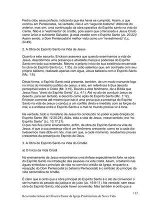 Pedro citou essa profecia, indicando que ela havia se cumprido. Assim, o que
ocorreu em Pentecostes, na verdade, não é um “segundo batismo” diferente do
anterior, mas sim, uma continuação da obra operativa do Espírito santo na vida do
crente. Não é a “vestimenta” do cristão, pois assim que o fiel aceita a Jesus Cristo
como único e suficiente Salvador, já está vestido com o Espírito Santo (Jo. 20:22)!
Assim sendo, o Dom Pentecostal é melhor visto como um “revestimento” (Lc.
24:49).
2. A Obra do Espírito Santo na Vida de Jesus
Quanto a este assunto, Erickson assevera que quando examinamos a vida de
Jesus, descobrimos uma presença e atividade maciça e poderosa do Espírito
Santo em toda sua extensão. Mesmo o próprio início de sua existência encarnada
foi obra do Espírito Santo (Lc. 1:35). Já João salientou que, em contraste com seu
próprio batismo, realizado apenas com água, Jesus batizaria com o Espírito Santo
(Mc. 1:8).
Desta forma, o Espírito Santo está presente, também, de um modo marcante logo
no início do ministério público de Jesus, e isto, em referência à Sua descida
perceptível sobre o Cristo (Mt. 3:16). Devido a este fenômeno, diz a Bíblia que
Jesus ficou “cheio do Espírito Santo” (Lc. 4:1). Até no ato de conduzir Jesus ao
deserto, para ser tentado, é descrito como ação do Espírito Santo (Mc. 1:12).
Erickson comenta até mesmo que isto é uma prova que a presença do Espírito
Santo na vida de Jesus o conduz a um conflito direto e imediato com as forças do
mal, e a antítese entre o Espírito Santo e o mal no mundo precisa vir à tona.
Na verdade, todo o ministério de Jesus foi conduzido no poder e pela direção do
Espírito Santo (Mt. 12:25-28). Aliás, toda a vida de Jesus, nesse sentido, era “no
Espírito Santo” (Lc. 10:17,21).
O que nos fica como ensinamento, enfim, da obra do Espírito Santo na vida de
Jesus, é que a sua presença não é um fenômeno crescente, como se a cada dia
tivéssemos mais dEle em nós, mas sim que, a cada momento, recebemos provas
crescentes da presença do Espírito de Deus.
3. A Obra do Espírito Santo na Vida do Cristão
a) O Início da Vida Cristã
No ensinamento de Jesus encontramos uma ênfase especialmente forte na obra
do Espírito Santo na introdução das pessoas na vida cristã. Assim, o batismo nas
águas simboliza o princípio da vida no convívio cristão da Igreja, enquanto a
recepção do Dom Pentecostal (o batismo Pentecostal) é o símbolo do princípio da
vida carismática do cristão.
É claro que é certo que a obra principal do Espírito Santo é o ato de convencer o
ser humano do pecado da justiça e do juízo (Jo. 16:8-11). Na verdade, sem essa
obra do Espírito Santo, não pode haver conversão. Mas também é certo que a
Reverendo Gilson de Oliveira Pastor da Igreja Presbiteriana de Nova Vida
112
 
