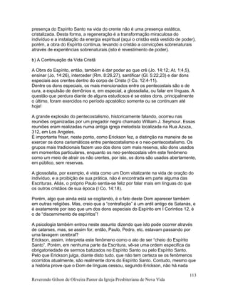 presença do Espírito Santo na vida do crente não é uma presença estática,
cristalizada. Desta forma, a regeneração é a transformação miraculosa do
indivíduo e a instalação da energia espiritual (aqui o cristão está vestido de poder),
porém, a obra do Espírito continua, levando o cristão a convicções sobrenaturais
através de experiências sobrenaturais (isto é revestimento de poder).
b) A Continuação da Vida Cristã
A Obra do Espírito, então, também é dar poder ao que crê (Jo. 14:12; At. 1:4,5),
ensinar (Jo. 14:26), interceder (Rm. 8:26,27), santificar (Gl. 5:22,23) e dar dons
especiais aos crentes dentro do corpo de Cristo (I Co. 12:4-11).
Dentre os dons especiais, os mais mencionados entre os pentecostais são o de
cura, a expulsão de demônios e, em especial, a glossolalia, ou falar em línguas. A
questão que perdura diante de alguns estudiosos é se estes dons, principalmente
o último, foram exercidos no período apostólico somente ou se continuam até
hoje!
A grande explosão do pentecostalismo, historicamente falando, ocorreu nas
reuniões organizadas por um pregador negro chamado William J. Seymour. Essas
reuniões eram realizadas numa antiga igreja metodista localizada na Rua Azuza,
312, em Los Angeles.
É importante frisar, neste ponto, como Erickson fez, a distinção na maneira de se
exercer os dons carismáticos entre pentecostalismo e o neo-pentecostalismo. Os
grupos mais tradicionais fazem uso dos dons com mais reserva, são dons usados
em momentos particulares, enquanto os neo-pentecostais vêm este fenômeno
como um meio de atrair os não crentes, por isto, os dons são usados abertamente,
em público, sem reservas.
A glossolalia, por exemplo, é vista como um Dom vitalizante na vida de oração do
indivíduo, e a proibição de sua prática, não é encontrada em parte alguma das
Escrituras. Aliás, o próprio Paulo sentia-se feliz por falar mais em línguas do que
os outros cristãos de sua época (I Co. 14:18).
Porém, algo que ainda está se cogitando, é o fato deste Dom aparecer também
em outras religiões. Mas, creio que a “contrafação” é um ardil antigo de Satanás, e
é exatamente por isso que um dos dons especiais do Espírito em I Coríntios 12, é
o de “discernimento de espíritos”!
A psicologia também entrou neste assunto dizendo que isto pode ocorrer através
de catarses, mas, se assim for, então, Paulo, Pedro, etc. estavam passando por
uma lavagem cerebral?
Erickson, assim, interpreta este fenômeno como o ato de ser “cheio do Espírito
Santo”. Porém, em nenhuma parte da Escritura, vê-se uma ordem especifica da
obrigatoriedade de sermos batizados no Espírito Santo ou pelo Espírito Santo.
Pelo que Erickson julga, diante disto tudo, que não tem certeza se os fenômenos
ocorridos atualmente, são realmente dons do Espírito Santo. Contudo, mesmo que
a história prove que o Dom de línguas cessou, segundo Erickson, não há nada
Reverendo Gilson de Oliveira Pastor da Igreja Presbiteriana de Nova Vida
113
 