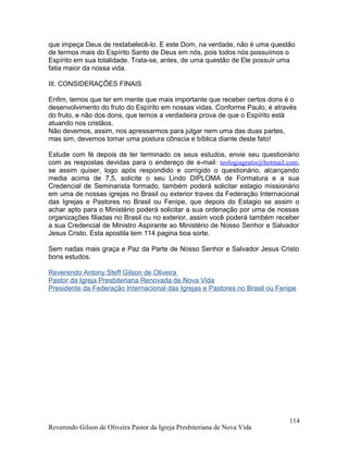 que impeça Deus de restabelecê-lo. E este Dom, na verdade, não é uma questão
de termos mais do Espírito Santo de Deus em nós, pois todos nós possuímos o
Espírito em sua totalidade. Trata-se, antes, de uma questão de Ele possuir uma
fatia maior da nossa vida.
III. CONSIDERAÇÕES FINAIS
Enfim, temos que ter em mente que mais importante que receber certos dons é o
desenvolvimento do fruto do Espírito em nossas vidas. Conforme Paulo, é através
do fruto, e não dos dons, que temos a verdadeira prova de que o Espírito está
atuando nos cristãos.
Não devemos, assim, nos apressarmos para julgar nem uma das duas partes,
mas sim, devemos tomar uma postura cônscia e bíblica diante deste fato!
Estude com fé depois de ter terminado os seus estudos, envie seu questionário
com as respostas devidas para o endereço de e-mail: teologiagratis@hotmail.com,
se assim quiser, logo após respondido e corrigido o questionário, alcançando
media acima de 7,5, solicite o seu Lindo DIPLOMA de Formatura e a sua
Credencial de Seminarista formado, também poderá solicitar estagio missionário
em uma de nossas igrejas no Brasil ou exterior traves da Federação Internacional
das Igrejas e Pastores no Brasil ou Fenipe, que depois do Estagio se assim o
achar apto para o Ministério poderá solicitar a sua ordenação por uma de nossas
organizações filiadas no Brasil ou no exterior, assim você poderá também receber
a sua Credencial de Ministro Aspirante ao Ministério de Nosso Senhor e Salvador
Jesus Cristo. Esta apostila tem 114 pagina boa sorte.
Sem nadas mais graça e Paz da Parte de Nosso Senhor e Salvador Jesus Cristo
bons estudos.
Reverendo Antony Steff Gilson de Oliveira
Pastor da Igreja Presbiteriana Renovada de Nova Vida
Presidente da Federação Internacional das Igrejas e Pastores no Brasil ou Fenipe
Reverendo Gilson de Oliveira Pastor da Igreja Presbiteriana de Nova Vida
114
 